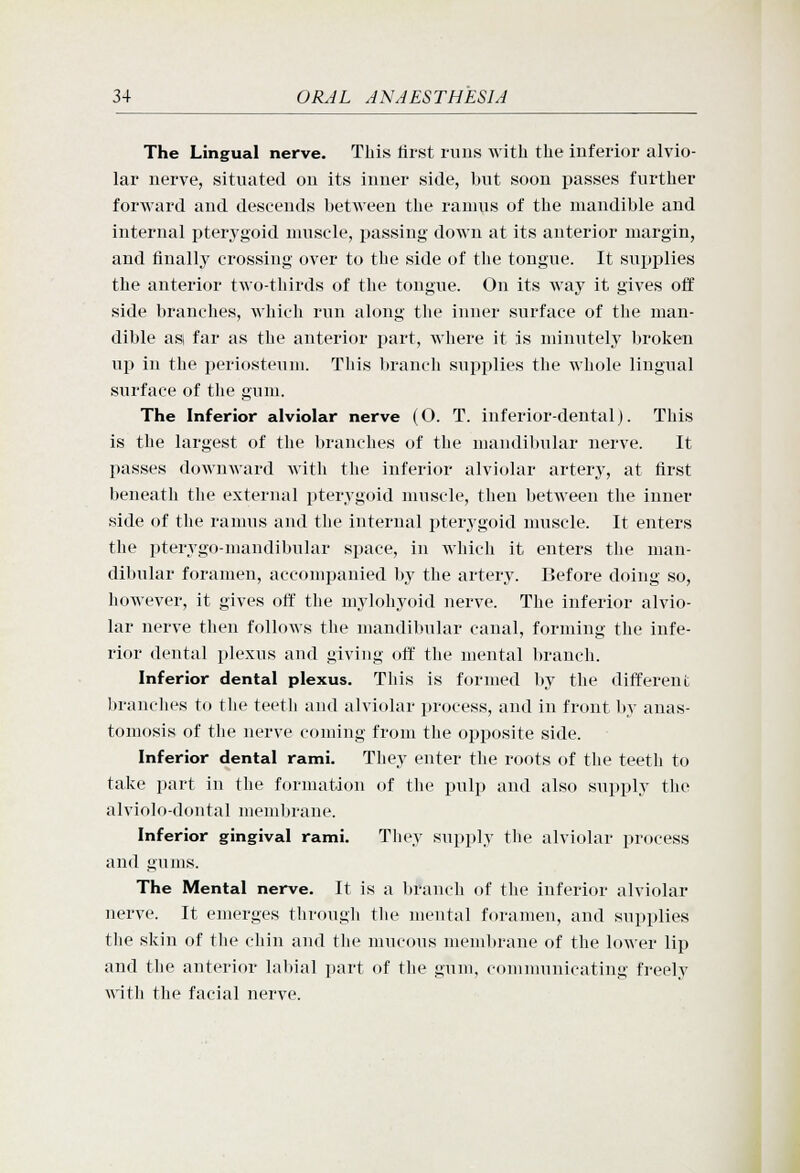 The Lingual nerve. This first runs with the inferior alvio- lar nerve, situated on its inner side, but soon passes further forward and descends betAveen the ramus of the mandible and internal pterygoid nmsele, passing- down at its anterior margin, and finally crossing over to the side of the tongue. It sujjplies the anterior two-thirds of the tongue. On its way it gives off side branches, which run along the inner surface of the man- dible asi far as the anterior jjart, where it is minutely broken up in the periosteum. This branch supplies the whole lingual surface of the gum. The Inferior alviolar nerve (O. T. inferior-dental). This is the largest of the branches of the niandil)ular nerve. It passes downward Avith the inferior alviolar artery, at first beneath the external pterygoid muscle, then betAveen the inner side of the ranuis and the internal pterygoid muscle. It enters the pterygo-mandibular space, in which it enters the man- dibular foramen, accompanied by the artery. Before doing so, however, it gives off the mylohyoid nerve. The inferior alvio- lar nerve then follows the mandibular canal, forming the infe- rior dental plexus and giving oft' the mental branch. Inferior dental plexus. Tliis is formed liy the different branches to the teeth and alviolar process, and in front by anas- tomosis of the nerve coming from the opposite side. Inferior dental rami. They enter the roots of the teeth to talie part in the formation of the pulp and also supply the alviolo-dontal membrane. Inferior gingival rami. Tliey supply the alviolar process and gums. The Mental nerve. It is a branch of the inferior alviolar nerve. It emerges through the mental foramen, and supplies the skin of tlie chin and tlie mucous membrane of the lower lip and the anterior labial part of the gum, couununicating freely with the facial nerve.