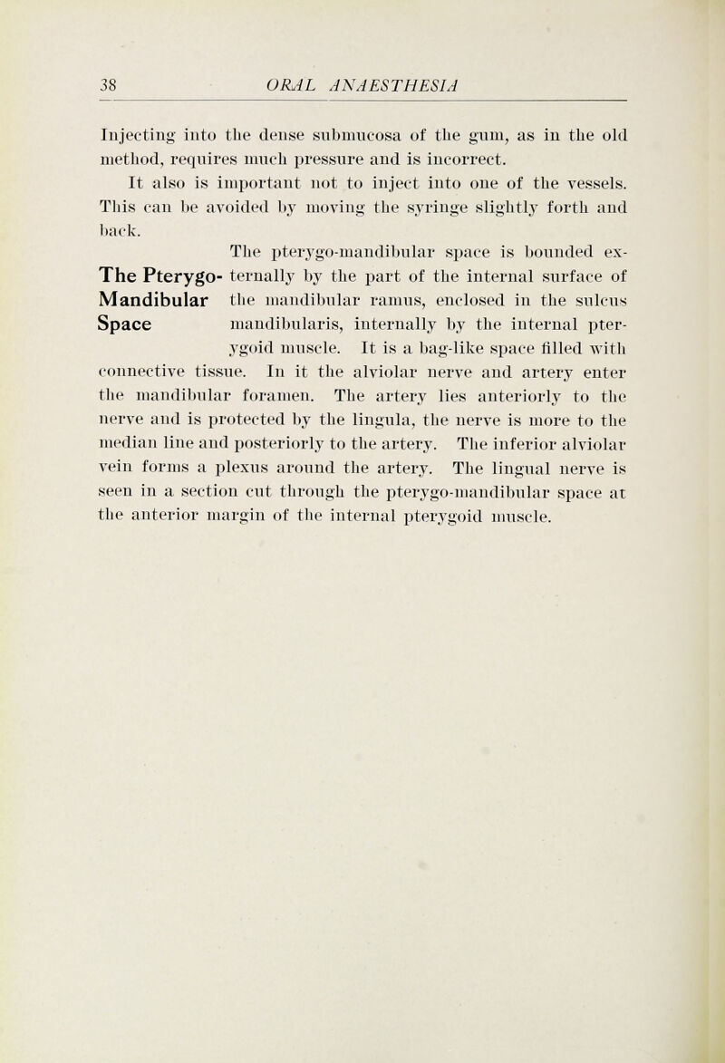 Injecting into the dense snbnuicosa of the gum, as in the old method, requires nuieh pressure and is incorrect. It also is important not to inject into one of the vessels. This can be avoided by moving the syringe slightly forth and back. The pterygo-mandibular space is bounded ex- The Pterygo- ternally by the part of the internal surface of Mandibular the mandibular ramus, enclosed in the sulcus Space mandibularis, internally by the internal pter- ygoid muscle. It is a bag-like space filled with connective tissue. In it the alviolar nerve and artery enter the mandibular foramen. The artery lies anteriorly to the nerve and is protected by the lingula, the nerve is more to the median line and posteriorly to the artery. The inferior alviolar vein forms a plexus around the artery. The lingual nerve is seen in a section cut through the pterygo-mandibular space at the anterior margin of the internal pterygoid nuiscle.