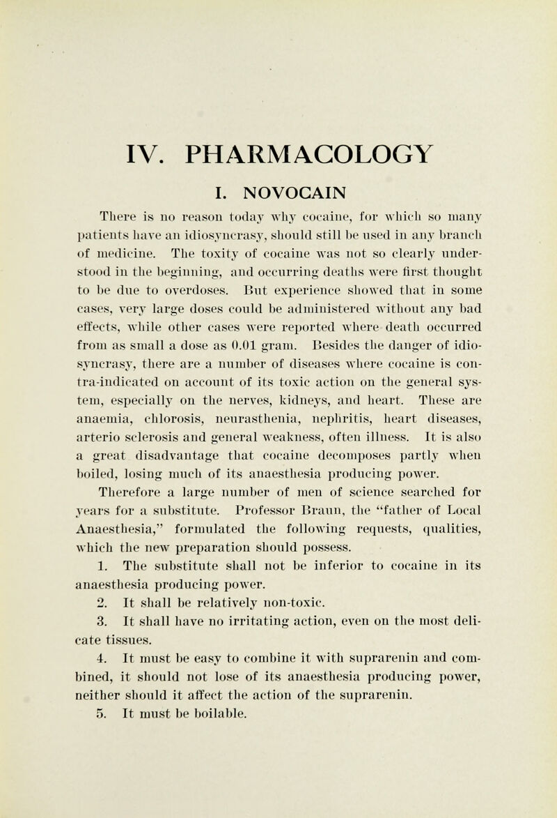 IV. PHARMACOLOGY I. NOVOCAIN There is no reason today why coeaiiie, for which so many patients liave an idiosyncrasy, should still he used in any hrancli of medicine. The toxity of cocaine was not so clearly under- stood in the beginning, and occurring deaths were first thought to be due to overdoses. But experience showed that in some cases, very large doses could be administered without any bad effects, while other cases were reported where death occurred from as small a dose as 0.01 gram. Besides the danger of idio- syncrasy, there are a number of diseases where cocaine is con- tra-indicated on account of its toxic action on the general sys- tem, especially on the nerves, kidneys, and heart. These are anaemia, chlorosis, neurasthenia, nephritis, heart diseases, arterio sclerosis and general weakness, often illness. It is also a great disadvantage that cocaine decomposes partly when boiled, losing much of its anaesthesia producing power. Therefore a large number of men of science searched for years for a substitute. Professor Braun, the father of Local Anaesthesia, formulated the following requests, qualities, which the new preparation should possess. 1. The substitute shall not be inferior to cocaine in its anaesthesia producing power. 2. It shall be relatively non-toxic. 3. It shall have no irritating action, even on the most deli- cate tissues. 4. It must be easy to combine it with suprarenin and com- bined, it should not lose of its anaesthesia producing power, neither should it affect the action of the suprarenin.