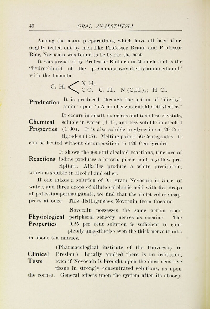 Among the many preparations, which have all been thor- oughly tested out by men like Professor Braun and Professor Bier, Novocain was found to be by far the best. It was prepared by Professor Einhorn in Munich, and is the liydrochlorid of the p-Aminobenzoyldiethylaminoethanol with the formula : N H_, C O. C, H^. N (QHOi; H CI. ■,; H, <^ p J .. It is produced through the action of diethyl- amin upon p-Aminobenzoeacidchlorethylester. It occurs in small, colorless and tasteless crystals, Chemical soluble in water (1:1), and less soluble in alcohol Properties (1:30). It is also soluble in glycerine at 20 Cen- tigrades (1:5). Melting point 156 Centigrades. It can be heated without decomposition to 120 Centigrades. It shows the general alcaloid reactions, tincture of Reactions iodine produces a brown, picric acid, a yellow pre- cipitate. Alkalies produce a white precipitate, which is soluble in alcohol and ether. If one mixes a solution of 0.1 gram Novocain in 5 c.c. of water, and three drops of dilute sulphuric acid with five drops of potassiumpermanganate, we find that the violet color disap- pears at once. This distinguishes Novocain from Cocaine. Novocain possesses the same action upon Physiological peripheral sensory nerves as cocaine. The Properties 0.25 per cent solution is sufficient to com- pletely anaesthetize even the thick nerve trunks in about ten minues. (Pharmacological institute of the University in Clinical Breslau.) Locally applied there is no irritation. Tests even if Novocain is brought upon the most sensitive tissue in strongly concentrated solutions, as upou the cornea. General effects ujoon the system after its absorp-