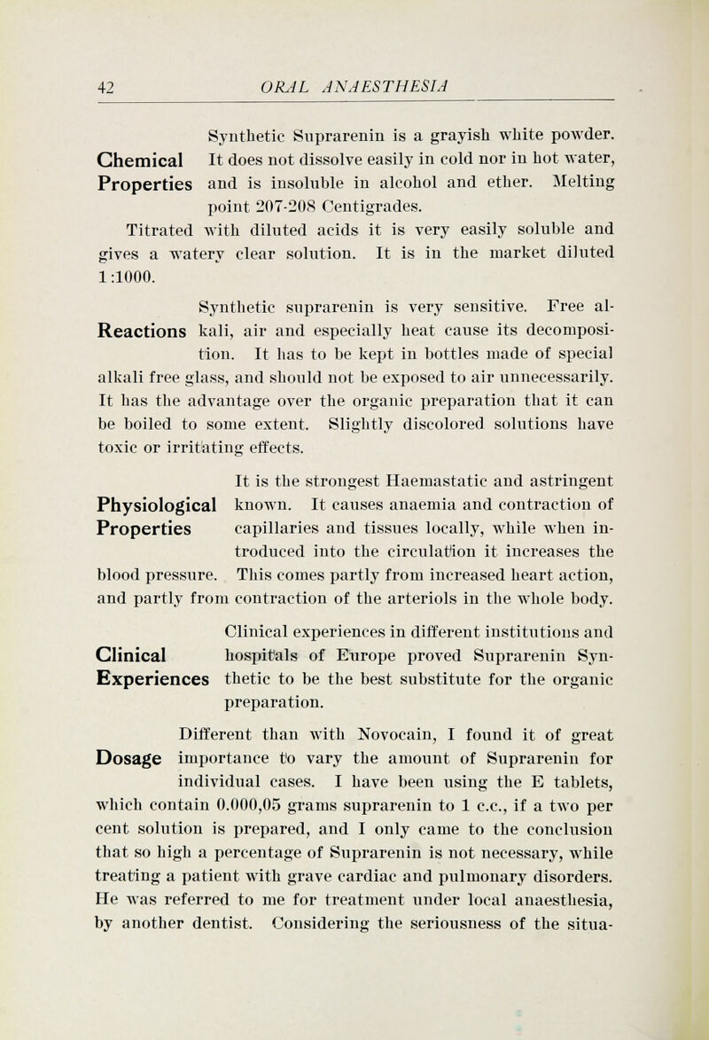 Synthetic Suprarenin is a grayish white powder. Chemical It does not dissolve easily in cold nor in hot water, Properties and is insohible in alcohol and ether. Melting point 207-20(S Centigrades. Titrated with diluted acids it is very easily soluble and gives a watery clear solution. It is in the market diluted 1:1000. Synthetic suprarenin is very sensitive. Free al- Reactions kali, air and especially heat cause its decomposi- tion. It has to be kept in bottles made of special alkali free glass, and should not be exposed to air unnecessarily. It has the advantage over the organic preparation that it can be boiled to some extent. Slightly discolored solutions have toxic or irrit'atiug effects. It is the strongest Haemastatic and astringent Physiological known. It causes anaemia and contraction of Properties capillaries and tissues locally, while when in- troduced into the circulation it increases the blood pressure. This comes partly from increased heart action, and partly from contraction of the arteriols in the whole body. Clinical experiences in different institutions and Clinical hospitals of Eiirope proved Suprarenin Syn- Experiences thetic to be the best substitute for the organic preparation. Different than with Novocain, I found it of great Dosage importance to vary the amount of Suprarenin for individual cases. I have been using the E tablets, which contain 0.000,05 grams suprarenin to 1 c.c, if a two per cent solution is prepared, and I only came to the conclusion that so high a percentage of Suprarenin is not necessary, while treating a patient with grave cardiac and pulmonary disorders. He was referred to me for treatment under local anaesthesia, by another dentist. Considering the seriousness of the situa-