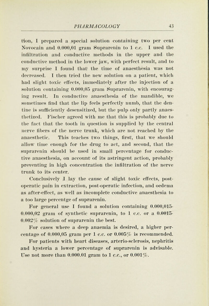 tion, I prepared a special solution containing two per cent Novocain and 0.000,01 gram Suprarenin to 1 c.c. I used the infiltration and conductive methods in the upper and the conductive method in the lower jaw, with perfect result, and to my surprise I found that' the time of anaesthesia was not decreased. I then tried the new solution on a patient, which had slight toxic effects, immediately after the injection of a solution containing 0.000,05 gram Suprarenin, with encourag- ing result. In conductive anaesthesia of the mandible, we sometimes find that the lip feels perfectly numb, that the den- tine is sufliciently desensitized, but the pulp only partly anaes- thetized. Fischer agreed with me that this is probably due to the fact that the tooth in question is supplied by the central nerve fibers of the nerve trunk, which are not reached by the anaesthetic. This teaches two things, first', that we should allow time enough for the drug to act, and second, that the suiirarenin should be used in small i^ercentage for conduc- tive anaesthesia, on account of its astringent action, probably preventing in high concentration the infiltration of the nerve trunk to its center. Conclusively I lay the cause of slight toxic effects, post- operatic pain in extraction, post-operatic infection, and oedema as after-effect, as well as incomplete conductive anaesthesia to a too large percentge of suprarenin. For general use I found a solution containing 0.000,015- 0.000,02 gram of synthetic suprarenin, to 1 c.c. or a 0.0015- 0.002% solution of suprarenin the best. For cases where a deep anaemia is desired, a higher per- centage of 0.000,05 gram per 1 c.c. or 0.005% is recommended. For patients with heart diseases, arterio-sclerosis, nephritis and hysteria a lower percentage of suprarenin is advisable. Use not more than 0.000.01 gram to 1 c.c, or 0.001%.