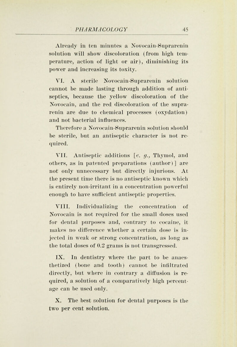 Already iu ten miiuites a Novocaiu-Suprareniu sohitiou will show discoloration (from high tem- perature, action of light or air), diminishing its power and increasing its toxity. VI. A sterile Novocain-Suprareniu solution cannot be made lasting through addition of anti- septics, because the yellow discoloration of the Novocain, and the red discoloration of the supra- renin are due to chemical processes (oxydation) and not bacterial influences. Therefore a Novocain-Suprarenin solution shovild be sterile, but an antiseptic character is not re- quired. VII. Antiseptic additions [e. g., Thj'mol, and others, as in patented preparations (author)] are not only unnecessary but directly injurious. At the present time there is no antiseptic known which is entirely non-irritant in a concentration powerful enough to have sufficient antiseptic properties. VIII. Individualizing the concentration of Novocain is not required for the small doses used for dental purposes and, contrary to cocaine, it makes no difference whether a certain dose is in- jected in Aveak or strong concentration, as long as the total doses of 0.2 grams is not transgressed. IX. In dentistry where the part to be anaes- thetized (bone and tooth) cannot be infiltrated directly, but where in contrary a diffusion is re- quired, a solution of a comparatively high percent- age can )je used only. X. The best solution for dental purposes is the two per cent solution.