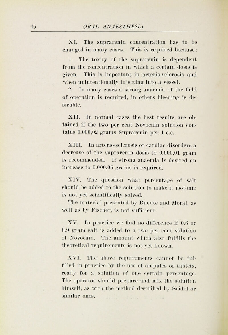 XI. The suprarenin conceutration has to be changed in many cases. This is required because: 1. The toxity of the suprarenin is dependent from the concentration in wliich a certain dosis is given. This is important in arterio-sclerosis and when unintentionally injecting into a vessel. 2. In many cases a strong anaemia of tlie tield of operation is required, in others bleeding is de- sirable. XII. In normal cases the best results are ob- tained if the two per cent Novocain solution con- tains 0.000,02 grams Suprarenin per 1 c.c. XIII. In arterio-sclerosis or cardiac disorders a decrease of the suprarenin dosis to 0.000,01 gram is recommended. If strong anaemia is desired an increase to 0.000,0.5 grams is required. XIV. The question what percentage of salt should be added to the solution to make it isotonic is not yet scientifically solved. The material presented liy Buente and Moral, as well as by Fischer, is not sutticient. XV. In practice we find no difference if 0.6 or 0.9 gram salt is added to a two per cent solution of Novocain. The amount which also fultills the theoretical requirements is not yet known. XVI. The aliove requirements cannot be ful filled in practice by the use of ampules or tablets, ready for a solution of one certain pi'rcentage. The operator should prepare and mix the solution himself, as witli tlie method descril)ed by i^eidel or similar ones.