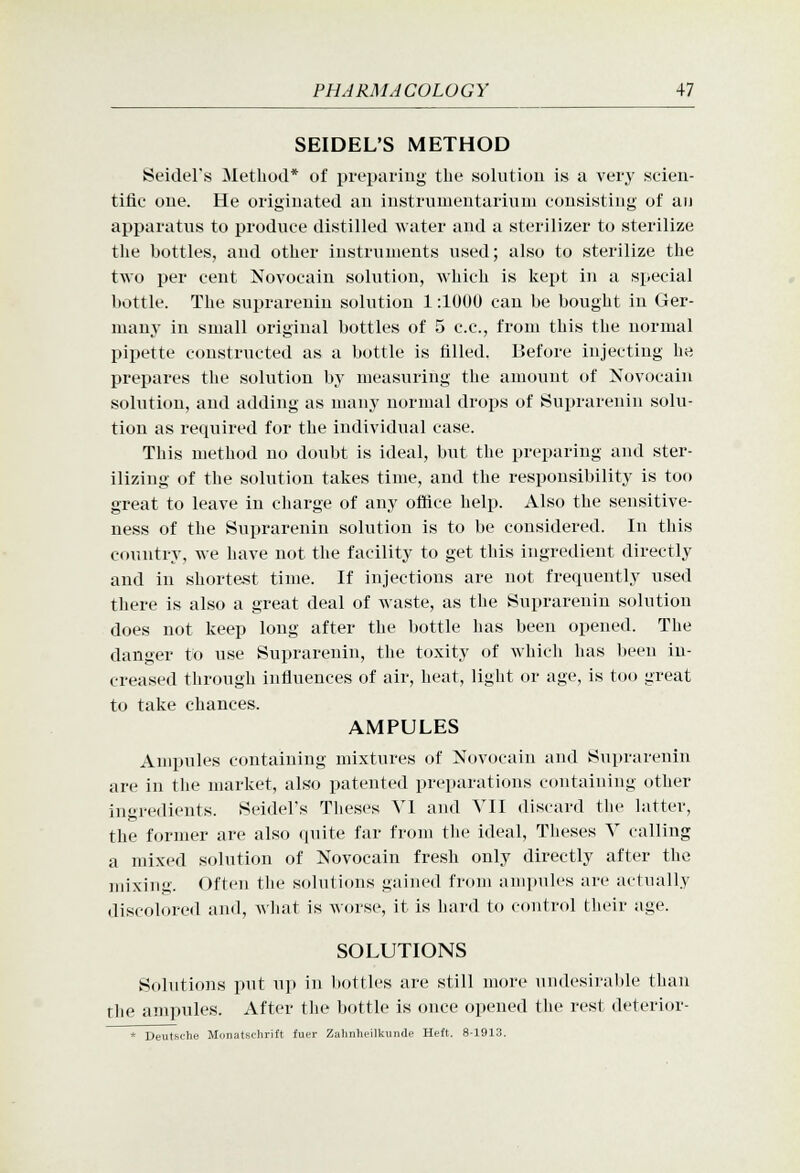 SEIDEL'S METHOD Seidel's Method* of pi-ei»ariu<^- the .solution is a very scien- tific one. He originated an iustrumentariuni consisting of au apparatus to produce distilled water and a sterilizer to sterilize the bottles, and other instruments used; also to sterilize the two per cent Novocain solution, which is kept in a special bottle. The suprarenin solution 1:1000 can be bought in Ger- luauj' in small original bottles of 5 c.c, from this the normal pipette constructed as a bottle is tilled. Before injecting he prepares the solution by measuring the amount of Novocain solution, and adding as many normal drops of Suprarenin solu- tion as required for the individual case. This method no doubt is ideal, but the preparing and ster- ilizing of the solution takes time, and the responsibility is too great to leave in charge of any office help. Also the sensitive- ness of the Suprarenin solution is to be considered. In this country, we have not the facility to get this ingredient directly and in short&st time. If injections are not frequently used there is also a great deal of waste, as the Suprarenin solution does not keep long after the bottle has been opened. The danger to use Suprarenin, the toxity of which has been in- creased through influences of air, heat, light or age, is too great to take chances. AMPULES Anqniles containing mixtures of Novocain and Suprarenin are in the market, also patented preparations containing other ingredients. Seidel's Theses Vl and VII discard tlie latter, the former are also quite far from the ideal, Theses Y calling a mixed solution of Novocain fresh only directly after the mixing. Often tlie solutions gained from anq)ules are actually discolored and, wliat is worse, it is hard to control their age. SOLUTIONS Solutions put up in bottles are still more undesiral)le than the ampules. After the l)ottle is once opened the rest deterior- Deutsfhe Monatschrift fucr Zuhnhcilkuiide Hett. 8-1913.