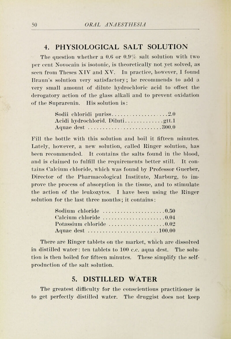 4. PHYSIOLOGICAL SALT SOLUTION The question whether a 0.(5 or 0.9% salt solution with two per cent Novocain is isotonic, is theoretically not yet solved, as seen from Theses XIV and XV. In practice, however, I found Brann's solution very satisfactory; he recommends to add a very small amount of dilute hydrochloric acid to offset the derogatory action of the glass alkali and to prevent oxidation of the Suprarenin. His solution is: Sodii chloridi puriss . . .2.0 Acidi hydrochlorid. Diluti gtt.l Aquae dest 300.0 Fill the bottle with this solution and boil it fifteen minutes. Lately, however, a new solution, called Ringer solution, has been recommended. It contains the salts found in the blood, and is claimed to fulfill the requirements better still. It con- tains Calcium chloride, which was found by Professor Guerber, Director of the Pharmacological Institute, Marburg, to im- prove the process of absorption in the tissue, and to stimulate the action of the leukozytes. I have been using the Ringer solution for the last three months; it contains: Sodium chloride 0.50 Calcium chloride 0.04 Potas.sium chloride 0.02 Aquae dest 100.00 There are Ringer tablets on the market, which are dissolved in distilled water: ten tablets to 100 c.c. aqua dest. The solu- tion is then boiled for fifteen minutes. These simplify the self- production of the salt solution. 5. DISTILLED WATER The greatest difficulty for the conscientious practitioner is to get perfectly distilled water. The druggist does not keep