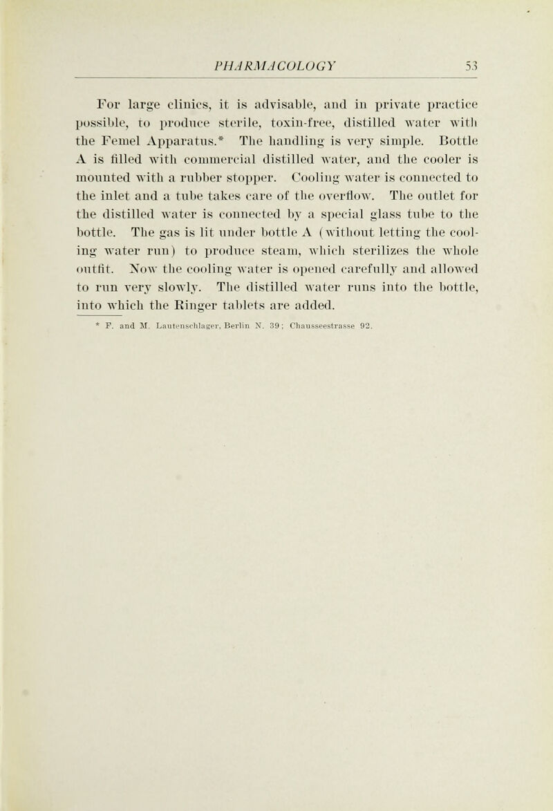 For large clinics, it is advisable, and in private practice possible, ro produce sterile, toxin-free, distilled water witli the Femel Apparatus.* The handling is very simple. Bottle A is filled with commercial distilled water, and the cooler is mounted with a rubber stopper. Cooling water is connected to the inlet and a tube takes care of the overflow. The outlet for the distilled water is connected by a special glass tube to the bottle. The gas is lit under bottle A (without letting the cool- ing water run) to produce steam, which sterilizes the whole outfit. Now the cooling water is opened carefully and allowed to run very slowly. The distilled water runs into the bottle, into which the Ringer tablets are added. * F. and M. Lautensc'hlue;er, Berlin N. 39; Chausseestrasse 93.
