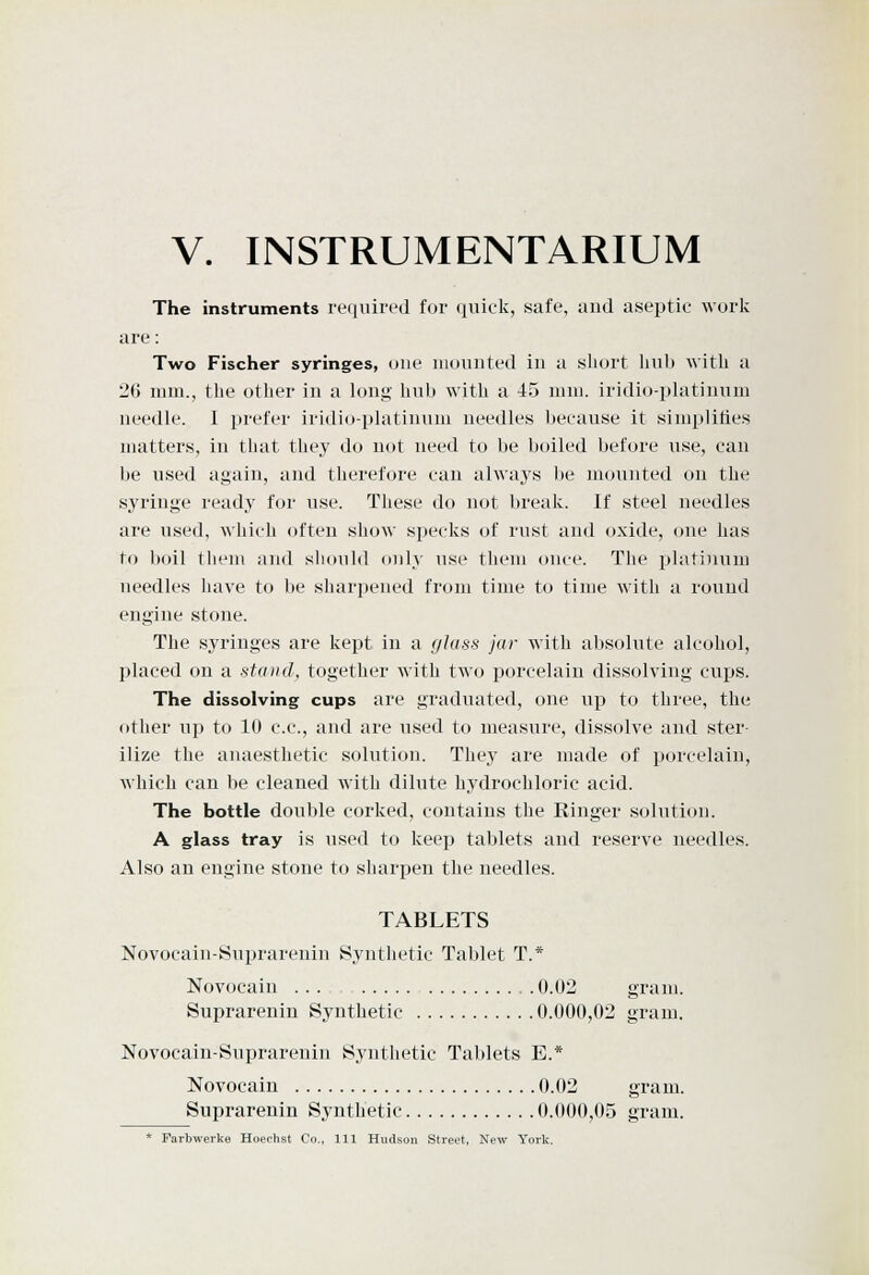 V. INSTRUMENTARIUM The instruments re(]uired for quick, safe, and aseptic work are: Two Fischer syringes, one iiioiuited in a short hub with a 26 mm., the other in a long- hub with a 45 mm. irldio-platinum needle. I prefer iridio-platinum needles because it simplifies matters, in that they do not need to be boiled before use, can be used again, and therefore can always be mounted on the syringe ready for use. These do not break. If steel needles are used, which often show specks of rust and oxide, one has to boil them and shcmld only use them once. The platinum needles have to be shari^ened from time to time with a round engine stone. The syringes are kept in a glass jar with absolute alcohol, placed on a stand, together with two porcelain dissolving cujjs. The dissolving cups are graduated, one up to three, the other up to 10 c.c, and are used to measure, dissolve and ster- ilize the anaesthetic solution. They are made of porcelain, which can be cleaned with dilute hydrochloric acid. The bottle double corked, contains the Ringer solution. A glass tray is used to keep tablets and reserve needles. Also an engine stone to sharpen the needles. TABLETS Novocain-Suprarenin Synthetic Tablet T.* Novocain ... 0.02 gram. Suprareniu Synthetic 0.000,02 gram. Novocain-Suprarenin Synthetic Tablets E.* Novocain 0.02 gram. Suprarenin Synthetic 0.000,05 gram. * Farbwerke Hoechst Co., Ill Hudson Street, New York.