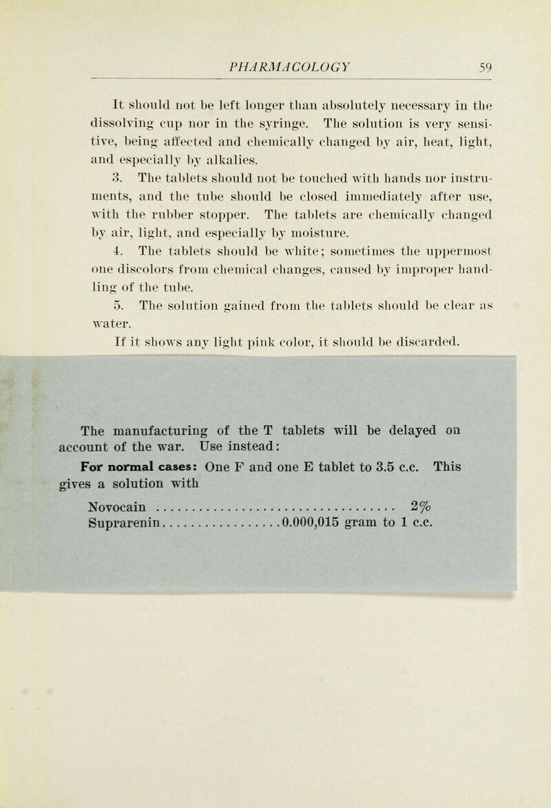 It sliouUl not be left louger than absolutely necessary in t\w dissolving onp nor in the syringe. The solution is very sensi- tive, being affected and chemically changed by air, heat, light, and especially by alkalies. 3. The tablets should not be touched with hands nor instru- ments, and the tube should be closed immediately after use, with the rubber stopper. The tablets are chemically changed by air, light, and especially by moisture. \. The tablets should be white; sometimes the uppermost one discolors from chemical changes, caused by improper liand- ling of the tul)e. 5. The solution gained from the tablets should lie clear as water. If it shows any light pink color, it should be discarded. 1 The manufacturing of the T tablets will be delayed on account of the war. Use instead: For normal cases: One F and one E tablet to 3.5 c.e. This gives a solution with Novocain 2% Suprarenin 0.000,015 gram to 1 c.c.