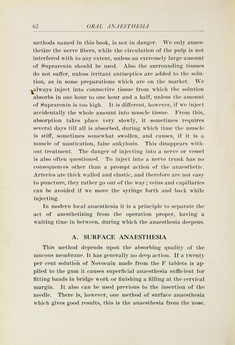 methods named in tliis book, is not in danger. We only anaes- thetize the nerve fibers, while the circulation of the pnlp is not interfered with to any extent, unless an extremely large amount of Suprarenin should be used. Also the surrounding tissues do not suffer, unless irritant antiseptics are added to the solu- tion, as in some preparations which are on the market. We ^always inject into connective tissue from which the solution absorbs in one hour to one hovir and a half, unless the amount of Suprarenin is too high. It is different, however, if we inject accidentally the whole amount into muscle tissue. From this, absorption takes place very slowly, it sometimes requires several days till all is absorbed, during which time the muscle is stiff, sometimes somewhat swollen, and causes, if it is a muscle of mastication, false ankylosis. This disappears with- out treatment. The danger of injecting into a nerve or vessel is also often questioned. To inject into a nerve trunk has no consequences other than a prompt action of the anaesthetic. Arteries are thick walled and elastic, and therefore are not easy to puncture, they rather go out of the way; veins and capillaries can be avoided if we move the syringe forth and back while injecting. In modern local anaesthesia it is a principle to separate the act of anesthetizing from the operation proper, having a waiting time in between, during which the anaesthesia deepens. A. SURFACE ANAESTHESIA This method depends upon the absorbing quality of the mucous membrane. It has generally no deep action. If a twenty per cent solution of Novocain made from the F tablets is ap- plied to the gum it causes superficial anaesthesia sufficient for fitting bands in bridge work or finishing a filling at the cervical margin. It also can be used previous to the insertion of the needle. There is, however, one method of surface anaesthesia which gives good results, this is the anaesthesia from the nose.