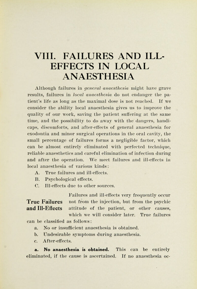 EFFECTS IN LOCAL ANAESTHESIA Although failures iu general anaesthesia might have grave results, failures iu local anaesthesia do not endanger the pa- tient's life as long as the maximal dose is not reached. If we consider the ability local anaesthesia gives us to improve the quality of our work, saving the patient suffering at the same time, and the possibility to do away with the dangers, handi- caps, discomforts, and after-effects of general anaesthesia for exodontia and minor surgical operations in the oral cavity, the small percentage of failures forms a negligible factor, which can be almost entirely eliminated with perfected technique, reliable anaesthetics and careful elimination of infection during and after the operation. We meet failures and ill-effects in local anaesthesia of various kinds: A. True failures and ill-effects. B. Psychological effects. C. Ill-effects due to other sources. Failures and ill-effects very frequently occur True Failures not from the injection, but from the psychic and Ill-Effects attitude of the patient, or other causes, which we will consider later. True failures can be classified as follows: a. No or insufficient anaesthesia is obtained. b. Undesirable symptoms during anaesthesia. c. After-effects. a. No anaesthesia is obtained. This can be entirely eliminated, if the cause is ascertained. If no anaesthesia oc-