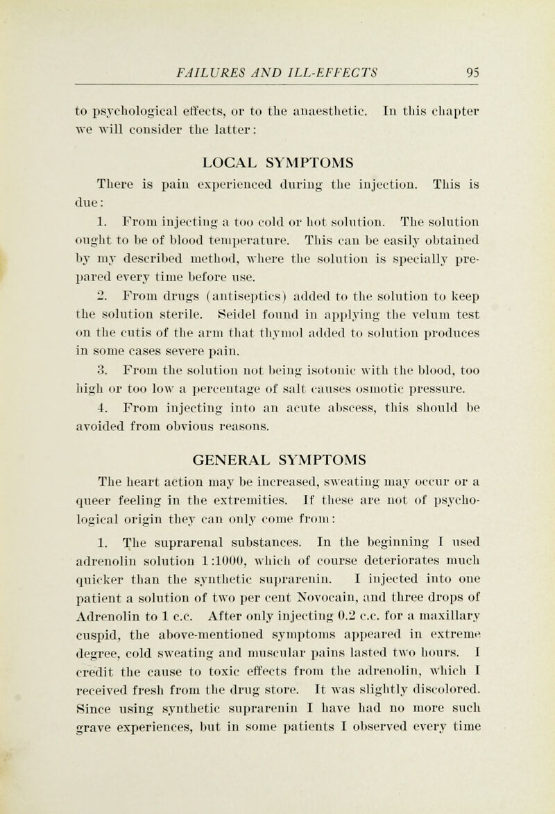 to psychological effects, or to the anaesthetic. In this chapter we will consider the latter: LOCAL SYMPTOMS There is pain experienced during the injection. This is due: 1. From injecting a too cold or hot solution. The solution ought to be of blood temperature. This can be easily obtained by my described method, where the solution is specially pre- pared every time before use. 2. From drugs (antiseptics) added to the solution to keep the solution sterile. Seidel found in applying the velum test on the cutis of the arm tliat thymol added to solution produces in some cases severe pain. 3. From the solution not being i.sotduif with the blood, too high or too low a percentage of salt causes osmotic pressure. 4. From injecting into an acute abscess, this should be avoided from obvious reasons. GENERAL SYMPTOMS The heart action may be increased, sweating may occur or a queer feeling in the extremities. If these are not of psycho- logical origin they can onlj^ come from: 1. Tlie suprarenal substances. In the beginning I used adrenolin solution 1:1U()U, which of course deteriorates much quicker than the synthetic suprarenin. I injected into one patient a solution of two per cent Novocain, and three drops of Adrenolin to 1 c.c. After only injecting 0.2 c.c. for a maxillary cuspid, the above-mentioned symptoms appeared in extreme degree, cold sweating and muscular pains lasted two hours. I credit the cause to toxic effects from the adrenolin, which I received fresh from the drug store. It was slightly discolored. Since using synthetic suprarenin I have had no more such grave experiences, but in some patients I observed every time