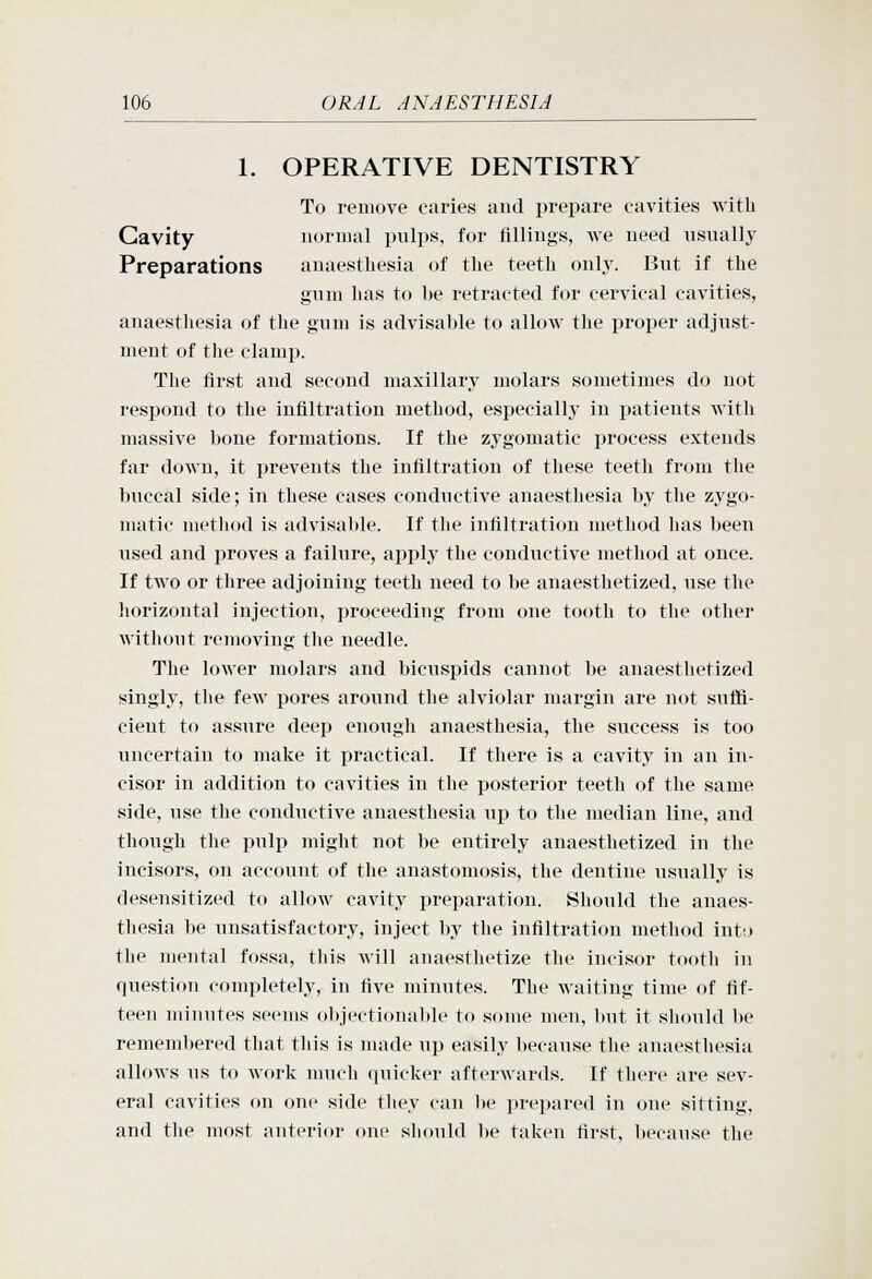 1. OPERATIVE DENTISTRY To remove caries and prepare cavities with Cavity normal pulps, for fillings, Ave need usually Preparations anaesthesia of the teeth only. But if the gum has to be retracted for cervical cavities, anaesthesia of the gum is advisable to allow the proper adjust- ment of the clamp. The first and second maxillary molars sometimes do not respond to the infiltration method, especially in patients with massive bone formations. If the zygomatic process extends far down, it prevents the infiltration of these teeth from the buccal side; in these cases conductive anaesthesia by the zygo- matic method is advisable. If the infiltration method has been used and proves a failure, apply the conductive method at once. If two or three adjoining teeth need to be anaesthetized, use the horizontal injection, proceeding from one tooth to the other without removing the needle. The lower molars and bicuspids cannot be anaesthetized singly, the few pores around the alviolar margin are not suffi- cient to assure deep enough anaesthesia, the success is too uncertain to make it practical. If there is a cavity in an in- cisor in addition to cavities in the posterior teeth of the same side, use the conductive anaesthesia up to the median line, and though the pulp might not be entirely anaesthetized in the incisors, on account of the anastomosis, the dentine usually is desensitized to allow cavity preparation. Should the anaes- thesia l»e unsatisfactory, inject by the infiltration method into the mental fossa, this will anaesthetize the incisor tooth in question completely, in five minutes. The waiting time of fif- teen minutes seems objectionable to some men, but it should be remembered that this is made up easily because the anaesthesia allows us to work much quicker afterwards. If there are sev- eral cavities on one side they can be prepared in one sitting, and tlie most anterior one should l)e taken first, because the