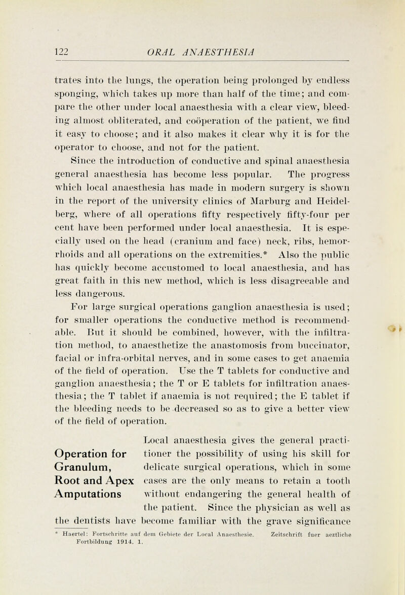 trates into the lungs, the operation being prolonged by endless sponging, which takes up more than half of the time; and com- pare tlie other under local anaesthesia with a clear view, bleed- ing almost obliterated, and cooperation of the patient, we find it easy to choose; and it also makes it clear why it is for the operator to choose, and not for the patient. Since the introduction of conductive and spinal anaesthesia general anaesthesia has become less popular. The progress which local anaesthesia has made in modern surgery is shown in the report of the university clinics of Marburg and Heidel- berg, where of all operations fifty respectively fifty-four per cent have been performed under local anaesthesia. It is espe- cially used ou the head (cranium and face) neck, ribs, hemor- rhoids and all operations on the extremities.* Also the public has quickly become accustomed to local anaesthesia, and has great faith in this new method, which is less disagreeable and less dangerous. For large surgical operations ganglion anaesthesia is used; for smaller operations the conductive method is recommend- able. But it should lie combined, however, with the infiltra- tion method, to anaesthetize the anastomosis from buccinator, facial or infra-orbital nerves, and in some cases to get anaemia of the field of operation. Use the T tablets for conductive and ganglion anaesthesia; the T or E tablets for infiltration anaes- thesia; the T tablet if anaemia is not required; the E tablet if the bleeding needs to be decreased so as to give a better view of the field of operation. Local anaesthesia gives the general practi- Operation for tioner the ijossibility of using his skill for Granulum, delicate surgical operations, which in some Root and Apex cases are the only means to retain a tooth Amputations without endangering the general health of the patient. Since the physician as well as the dentists have become familiar with the grave significance * Haertel; Fnrtsrhritte aiif dem Gebiete del Local Anaesthesie. Zeitschrift fuer aeztliche Portbildung 1914. 1.