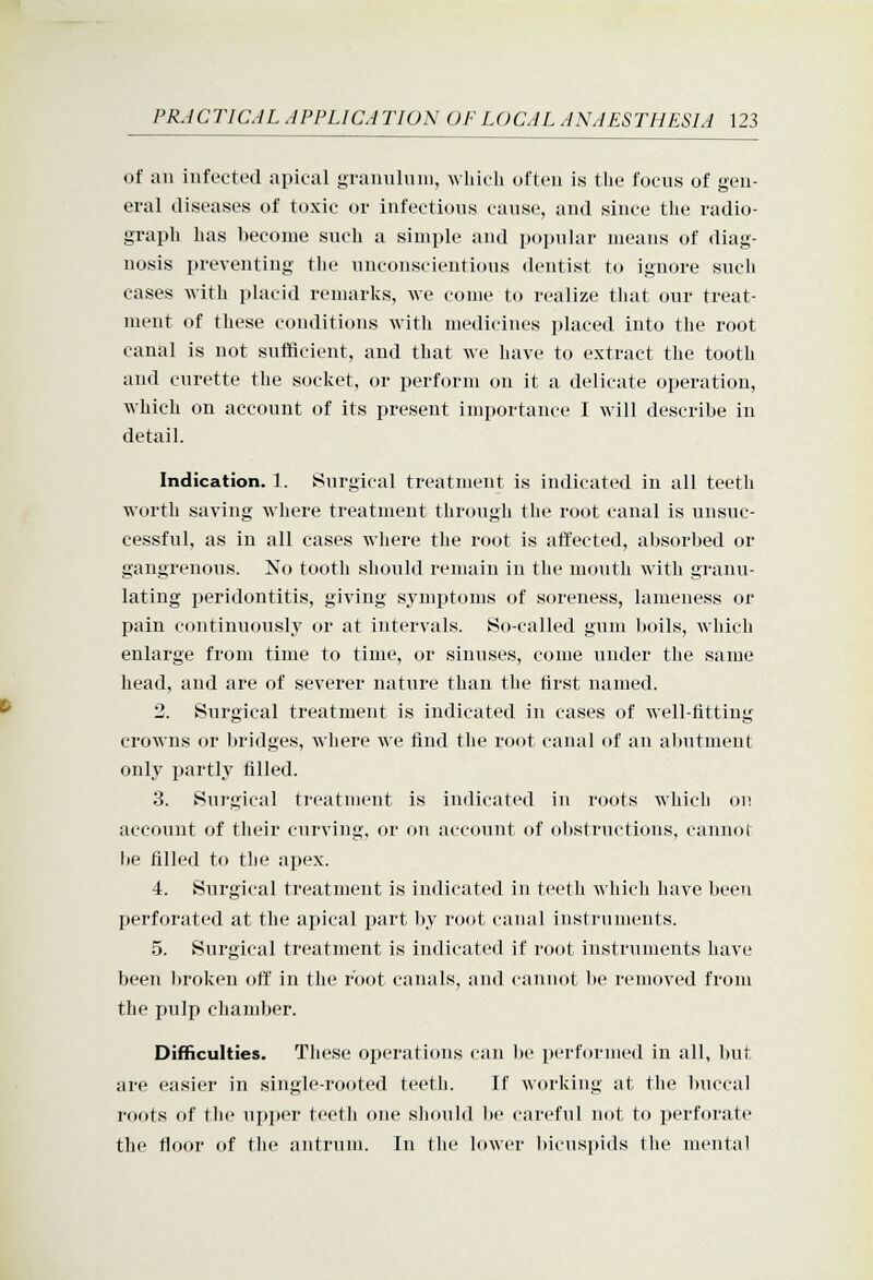 of ail infected apical gTanuluiu, which often is the focus of gen- eral diseases of toxic or infectious cause, and since the radio- graph has become such a simple and popular means of diag- nosis preventing the unconscientious dentist to ignore such cases with i)lacid remarks, we come to realize that our treat- ment of these conditions with medicines placed into the root canal is not sufficient, and that we have to extract the tooth and curette the socket, or perforin on it a delicate operation, which on account of its present importance I will describe in detail. Indication. 1. Surgical treatment is indicated in all teeth worth saving where treatment through the root canal is unsuc- cessful, as in all cases where the root is afifected, absorbed or gangrenous. No tooth should remain in the mouth with granu- lating peridontitis, giving symptoms of soreness, lameness or pain continuously or at intervals. So-called gum boils, which enlarge from time to time, or sinuses, come under the same head, and are of severer nature than the tirst named. 2. Surgical treatment is indicated in cases of well-fitting crowns or bridges, where we find the root canal of an abutment only partly filled. 3. Surgical treatment is indicated in roots which on account of their curving, or on account of obstructions, cannol be filled to the apex. 4. Surgical treatment is indicated in teeth which have been perforated at the apical part by root canal instruments. 5. Surgical treatment is indicated if root instruments have been broken off in the root canals, and cannot be removed from the pulp chamber. Difficulties. These operations can be performed in all, but are easier in single-rooted teeth. If working at the buccal roots of the upper teeth one should be careful not to perforate the floor of tlie antrum. In the loAAcr l)icnspids the mental