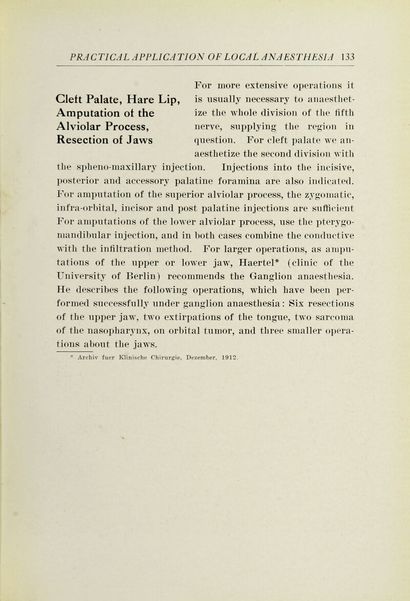 For more extensive operations it Cleft Palate, Hare Lip, is usually necessary to anaestliet- Amputation ot the ize the whole division of the fifth Alviolar Process, nerve, supplying the region in Resection of Jaws question. For cleft palate we an- aesthetize the second division \\itli the sphenomaxillary injection. Injections into the incisive, posterior and accessory palatine foramina are also indicated. For amputation of the superior alviolar process, the zygomatic, infra-orl)ital, incisor and post palatine injections are sufficient For amputations of the lower alviolar process, use the pterygo- mandibular injection, and in both cases combine the conductive with the infiltration method. For larger operations, as ampu- tations of the upper or lower jaw, Haertel* (clinic of the University of Berlin) recommends the Ganglion anaesthesia. He describes the following operations, which have been jjer- formed successfully under ganglion anaesthesia: Six resections of the upper jaw, two extirpations of the tongue, two sarcoma of the nasopharynx, on orbital tumor, and three smaller opera- tions about the jaws. ^ Archiv fuer Klinisohe Chirurgie, Dezember, 1912.