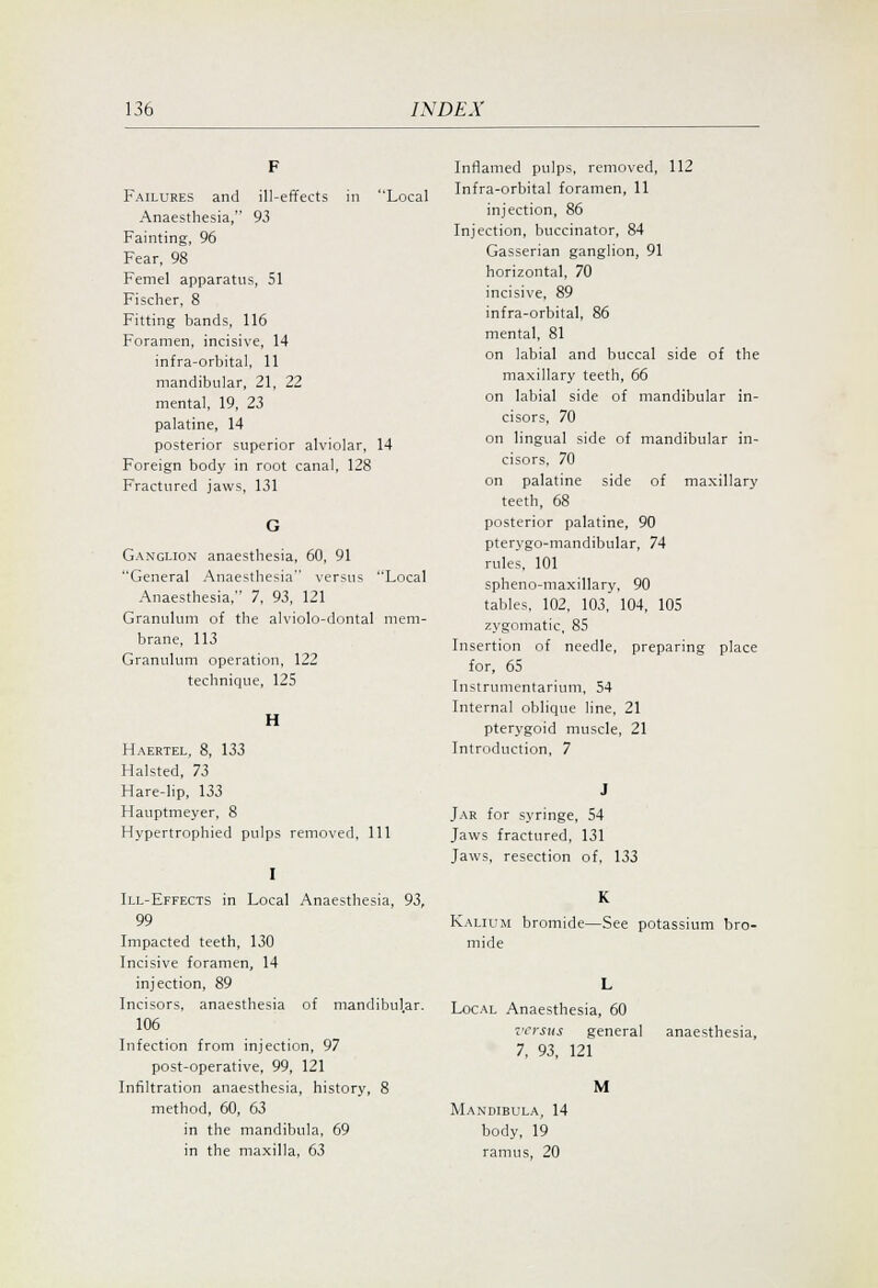 Failures and ill-effects in Local Anaesthesia, 93 Fainting, 96 Fear, 98 Femel apparatus, 51 Fischer, 8 Fitting bands, 116 Foramen, incisive, 14 infra-orbital, 11 mandibular, 21, 22 mental, 19, 23 palatine, 14 posterior superior alviolar, 14 Foreign body in root canal, 128 Fractured jaws, 131 Ganglion anaesthesia, 60, 91 General Anaesthesia versus Local Anaesthesia, 7, 93, 121 Granulum of the alviolo-dontal mem- brane, 113 Granulum operation, 122 technique, 125 H Haertel, 8, 133 Halsted, 73 Hare-lip, 133 Hauptmeyer, 8 Hypertrophied pulps removed. 111 I Ill-Effects in Local Anaesthesia, 93, 99 Impacted teeth, 130 Incisive foramen, 14 injection, 89 Incisors, anaesthesia of mandibul.ar. 106 Infection from injection, 97 post-operative, 99, 121 Infiltration anaesthesia, history, 8 method, 60, 63 in the mandibula, 69 in the maxilla, 63 Inflamed pulps, removed, 112 Infra-orbital foramen, 11 injection, 86 Injection, buccinator, 84 Gasserian ganglion, 91 horizontal, 70 incisive, 89 infra-orbital, 86 mental, 81 on labial and buccal side of the maxillary teeth, 66 on labial side of mandibular in- cisors, 70 on lingual side of mandibular in- cisors, 70 on palatine side of maxillary teeth, 68 posterior palatine, 90 pterygo-mandibular, 74 rules, 101 spheno-maxillary, 90 tables, 102, 103,' 104, 105 zygomatic, 85 Insertion of needle, preparing place for, 65 Instrumentarium, 54 Internal oblique line, 21 pterygoid muscle, 21 Introduction, 7 Jar for syringe, 54 Jaws fractured, 131 Jaws, resection of, 133 K Kalium bromide—See potassium bro- mide Local Anaesthesia, 60 versus general anaesthesia, 7, 93, 121 M Mandibula, 14 body, 19 ramus, 20