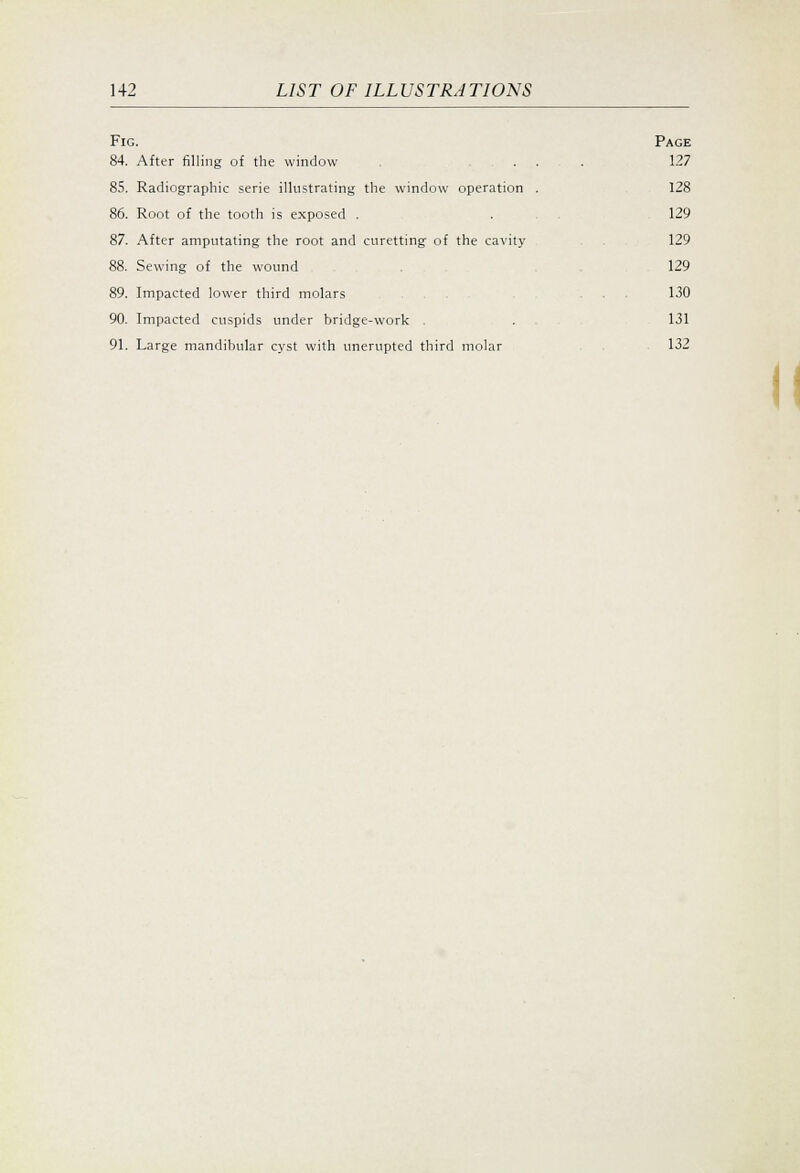 Fig. Page 84. After filling of the window ... 127 85. Radiographic serie illustrating the window operation . 128 86. Root of the tooth is exposed . . . , 129 87. After amputating the root and curetting of the cavity 129 88. Sewing of the wound 129 89. Impacted lower third molars ... ... 130 90. Impacted cuspids under bridge-work . 131 91. Large mandibular cyst with unerupted third molar . 132 II