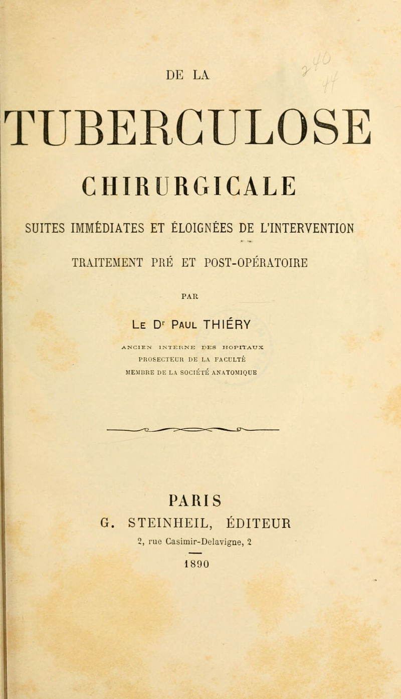 TUBERCULOSE CHIRURGICALE SUITES IMMÉDIATES ET ÉLOIGNÉES DE L'INTERVENTION TRAITEMENT PRÉ ET POST-OPÉRATOIRE PAR Le Dr Paul THIÉRY ANCIEN INTERNE DES HOPITAUX PROSECTEUR DE LA FACULTÉ MEMBRE DE LA SOCIÉTÉ ANATOMIQUE PARIS G. STEINHEIL, ÉDITEUR 2, rue Casimir-Delavigne, 2 1890
