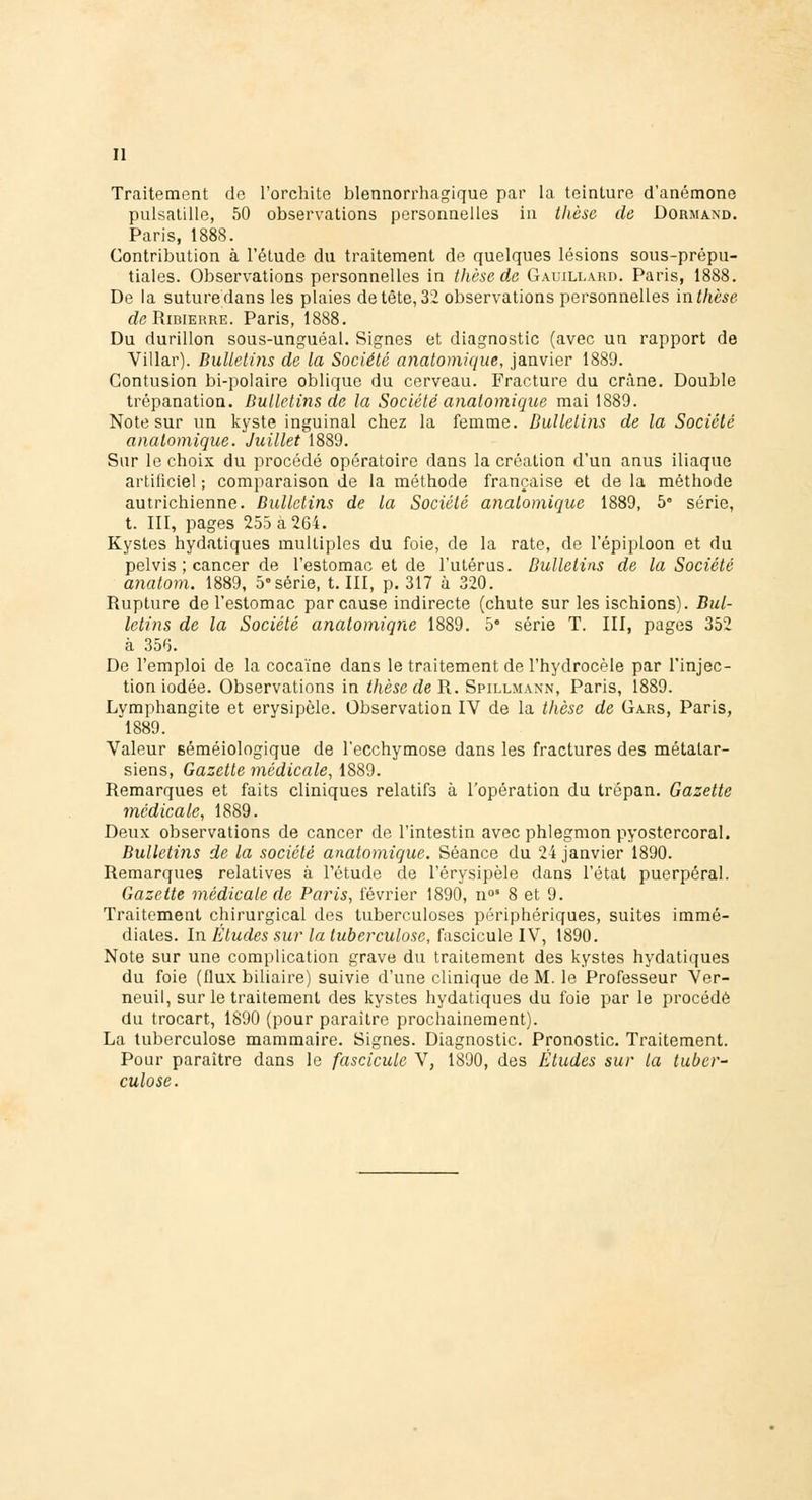 Traitement de l'orchite blennorrhagique par la teinture d'anémone pulsatille, 50 observations personnelles in thèse de Dormand. Paris, 1888. Contribution à l'élude du traitement de quelques lésions sous-prépu- tiales. Observations personnelles in thèse de Gauillard. Paris, 1888. De la suture dans les plaies de tête, 32 observations personnelles in thèse de Ribierre. Paris, 1888. Du durillon sous-unguéal. Signes et diagnostic (avec un rapport de Villar). Bulletins de la Société anatomique, janvier 1889. Contusion bi-polaire oblique du cerveau. Fracture du crâne. Double trépanation. Bulletins de la Société anatomique mai 1889. Note sur un kyste inguinal chez la femme. Bulletins de la Société anatomique. Juillet 1889. Sur le choix du procédé opératoire dans la création d'un anus iliaque artificiel ; comparaison de la méthode française et de la méthode autrichienne. Bulletins de la Société anatomique 1889, 5° série, t. III, pages 255 a 264. Kystes hydatiques multiples du foie, de la rate, de l'épiploon et du pelvis ; cancer de l'estomac et de l'utérus. Bulletins de la Société anatom. 1889, 5« série, t. III, p. 317 à 320. Rupture de l'estomac par cause indirecte (chute sur les ischions). Bul- letins de la Société anatomiqne 1889. 5e série T. III, pages 352 à 356. De l'emploi de la cocaïne dans le traitement de l'hydrocèle par l'injec- tion iodée. Observations in thèse de R. Spillmann, Paris, 1889. Lymphangite et erysipèle. Observation IV de la thèse de Gars, Paris, 1889. Valeur séméiologique de l'ecchymose dans les fractures des métatar- siens, Gazette médicale, 1889. Remarques et faits cliniques relatifs à l'opération du trépan. Gazette médicale, 1889. Deux observations de cancer de l'intestin avec phlegmon pyostercoral. Bulletins de la société anatomique. Séance du 24 janvier 1890. Remarques relatives à l'étude de l'érysipèle dans l'état puerpéral. Gazette médicale de Paris, février 1890, n°' 8 et 9. Traitement chirurgical des tuberculoses périphériques, suites immé- diates. In Etudes sur la tuberculose, fascicule IV, 1890. Note sur une complication grave du traitement des kystes hydatiques du foie (flux biliaire) suivie d'une clinique de M. le Professeur Ver- neuil, sur le traitement des kystes hydatiques du foie par le procédé du trocart, 1890 (pour paraître prochainement). La tuberculose mammaire. Signes. Diagnostic. Pronostic. Traitement. Pour paraître dans le fascicule V, 1890, des Études sur la tuber- culose.