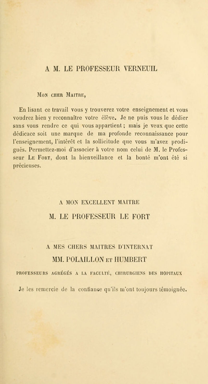 Mon cher Maître, En lisant ce travail vous y trouverez votre enseignement et vous voudrez bien y reconnaître votre élève. Je ne puis vous le dédier sans vous rendre ce qui vous appartient ; mais je veux que cette dédicace soit une marque de ma profonde reconnaissance pour renseignement, l'intérêt et la sollicitude que vous m'avez prodi- gués. Permettez-moi d'associer à votre nom celui de M. le Profes- seur Le Fout, dont la bienveillance et la bonté m'ont été si précieuses. A MON EXCELLENT MAITRE M. LE PROFESSEUR LE FORT A MES CHERS MAITRES D'INTERNAT MM. POLAILLON et HUMRERT PROFESSEURS AGRÉGÉS A LA FACULTÉ, CHIRURGIENS DES HOPITAUX Je les remercie de la confiance qu'ils m'ont toujours témoignée.