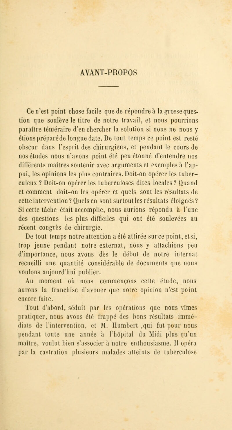 AVANT-PROPOS Ce n'est point chose facile que de répondre à la grosse ques- tion que soulève le titre de notre travail, et nous pourrions paraître téméraire d'en chercher la solution si nous ne nous y étionspréparéde longue date. De tout temps ce point est resté obscur dans l'esprit des chirurgiens, et pendant le cours de nos études nous n'avons point été peu étonné d'entendre nos différents maîtres soutenir avec arguments et exemples à l'ap- pui, les opinions les plus contraires. Doit-on opérer les tuber- culeux ? Doit-on opérer les tuberculoses dites locales? Quand et comment doit-on les opérer et quels sont les résultats de cette intervention? Quels en sont surtout les résultats éloignés? Si cette tâche était accomplie, nous aurions répondu à l'une des questions les plus difficiles qui ont été soulevées au récent congrès de chirurgie. De tout temps notre attention a été attirée surce point, etsi, trop jeune pendant notre externat, nous y attachions peu d'importance, nous avons dès le début de notre internat recueilli une quantité considérable de documents que nous voulons aujourd'hui publier. Au moment où nous commençons cette étude, nous aurons la franchise d'avouer que notre opinion n'est point encore faite. Tout d'abord, séduit par les opérations que nous vîmes pratiquer, nous avons été frappé des bons résultats immé- diats de l'intervention, et M. Humbert ,qui fut pour nous pendant toute une année à l'hôpital du Midi plus qu'un maître, voulut bien s'associer à notre enthousiasme. Il opéra par la castration plusieurs malades atteints de tuberculose