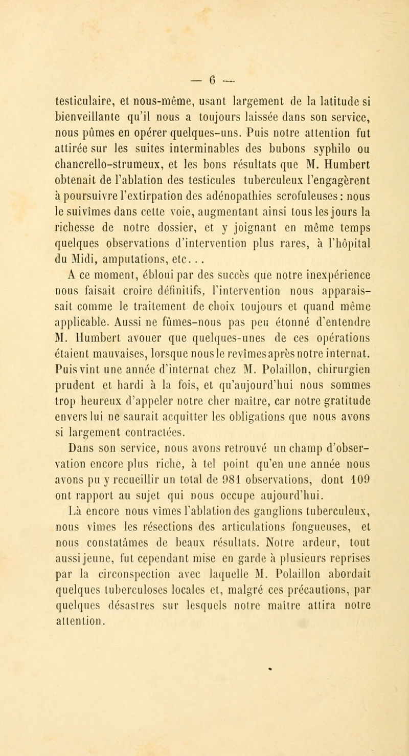 testiculaire, et nous-même, usant largement de la latitude si bienveillante qu'il nous a toujours laissée dans son service, nous pûmes en opérer quelques-uns. Puis notre attention fut attirée sur les suites interminables des bubons syphilo ou chancrello-strumeux, et les bons résultats que M. Humbert obtenait de l'ablation des testicules tuberculeux l'engagèrent à poursuivre l'extirpation des adénopathies scrofuleuses : nous le suivîmes dans celte voie, augmentant ainsi tous les jours la richesse de notre dossier, et y joignant en même temps quelques observations d'intervention plus rares, à l'hôpital du Midi, amputations, etc... A ce moment, ébloui par des succès que notre inexpérience nous faisait croire définitifs, l'intervention nous apparais- sait comme le traitement de choix toujours et quand même applicable. Aussi ne fûmes-nous pas peu étonné d'entendre M. Humbert avouer que quelques-unes de ces opérations étaient mauvaises, lorsque nous le revîmes après notre internat. Puis vint une année d'internat chez M. Polaillon, chirurgien prudent et hardi à la fois, et qu'aujourd'hui nous sommes trop heureux d'appeler notre cher maître, car notre gratitude envers lui ne saurait acquitter les obligations que nous avons si largement contractées. Dans son service, nous avons retrouvé un champ d'obser- vation encore plus riche, à tel point qu'en une année nous avons pu y recueillir un total de 981 observations, dont 109 ont rapport au sujet qui nous occupe aujourd'hui. Là encore nous vîmes l'ablation des ganglions tuberculeux, nous vîmes les résections des articulations fongueuses, et nous constatâmes de beaux résultats. Notre ardeur, tout aussi jeune, fut cependant mise en garde à plusieurs reprises par la circonspection avec laquelle M. Polaillon abordait quelques tuberculoses locales et, malgré ces précautions, par quelques désastres sur lesquels notre maître attira notre attention.
