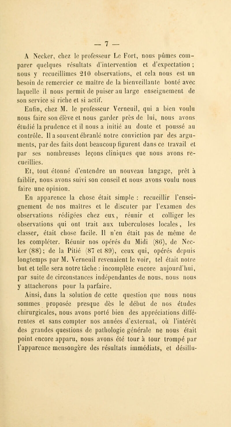 A Necker, chez le professeur Le Fort, nous pûmes com- parer quelques résultats d'intervention et d'expectation ; nous y recueillîmes 210 observations, et cela nous est un besoin de remercier ce maître de la bienveillante bonté avec laquelle il nous permit de puiser au large enseignement de son service si riche et si actif. Enfin, chez M. le professeur Verneuil, qui a bien voulu nous faire son élève et nous garder près de lui, nous avons étudié la prudence et il nous a initié au doute et poussé au contrôle. 11 a souvent ébranlé notre conviction par des argu- ments, par des faits dont beaucoup figurent dans ce travail et par ses nombreuses leçons cliniques que nous avons re- cueillies. Et, tout étonné d'entendre un nouveau langage, prêt à faiblir, nous avons suivi son conseil et nous avons voulu nous faire une opinion. En apparence la chose était simple : recueillir l'ensei- gnement de nos maîtres et le discuter par l'examen des observations rédigées chez eux, réunir et colliger les observations qui ont trait aux tuberculoses locales, les classer, était chose facile. 11 n'en était pas de même de les compléter. Réunir nos opérés du Midi (80), de Nec- ker (88) ; de la Pitié (87 et 89), ceux qui, opérés depuis longtemps par M. Verneuil revenaient le voir, tel était notre but et telle sera notre tâche : incomplète encore aujourd'hui, par suite de circonstances indépendantes de nous, nous nous y attacherons pour la parfaire. Ainsi, dans la solution de cette question que nous nous sommes proposée presque dès le début de nos études chirurgicales, nous avons porté bien des appréciations diffé- rentes et sans compter nos années d'externat, où l'intérêt des grandes questions de pathologie générale ne nous était point encore apparu, nous avons été tour à tour trompé par l'apparence mensongère des résultats immédiats, et désillu-