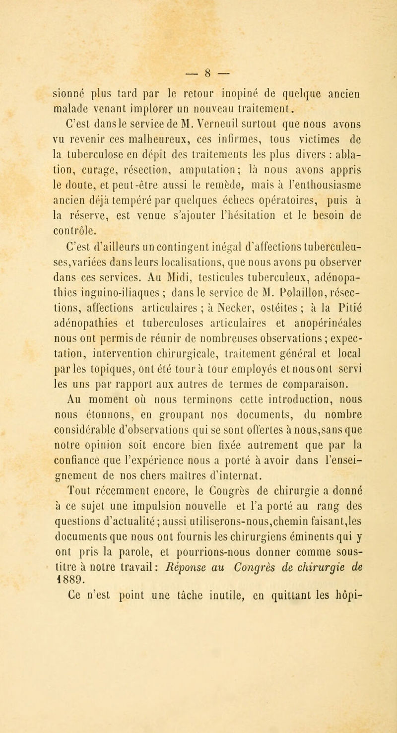 sionné plus tard par le retour inopiné de quelque ancien malade venant implorer un nouveau traitement. C'est dans le service de M. Verneuil surtout que nous avons vu revenir ces malheureux, ces infirmes, tous victimes de la tuberculose en dépit des traitements les plus divers : abla- tion, curage, résection, amputation; là nous avons appris le doute, et peut-être aussi le remède, mais à l'enthousiasme ancien déjà tempéré par quelques échecs opératoires, puis à la réserve, est venue s'ajouter l'hésitation et le besoin de contrôle. C'est d'ailleurs un contingent inégal d'affections tuberculeu- ses,variées dans leurs localisations, que nous avons pu observer dans ces services. Au Midi, testicules tuberculeux, adénopa- thics inguino-iliaques ; dans le service de M. Polaillon, résec- tions, affections articulaires ; à Necker, ostéites ; à la Pitié adénopathies et tuberculoses articulaires et anopérinéales nous ont permis de réunir de nombreuses observations ; expec- tation, intervention chirurgicale, traitement général et local parles topiques, ont été tour à tour employés et nous ont servi les uns par rapport aux autres de termes de comparaison. Au moment où nous terminons cette introduction, nous nous étonnons, en groupant nos documents, du nombre considérable d'observations qui se sont offertes à nous,sans que notre opinion soit encore bien fixée autrement que par la confiance que l'expérience nous a porté à avoir dans l'ensei- gnement de nos chers maîtres d'internat. Tout récemment encore, le Congrès de chirurgie a donné à ce sujet une impulsion nouvelle et l'a porté au rang des questions d'actualité; aussi utiliserons-nous,chemin faisant,les documents que nous ont fournis les chirurgiens éminents qui y ont pris la parole, et pourrions-nous donner comme sous- titre à notre travail : Réponse au Congrès de chirurgie de 4889. Ce n'est point une tâche inutile, en quittant les hôpi-