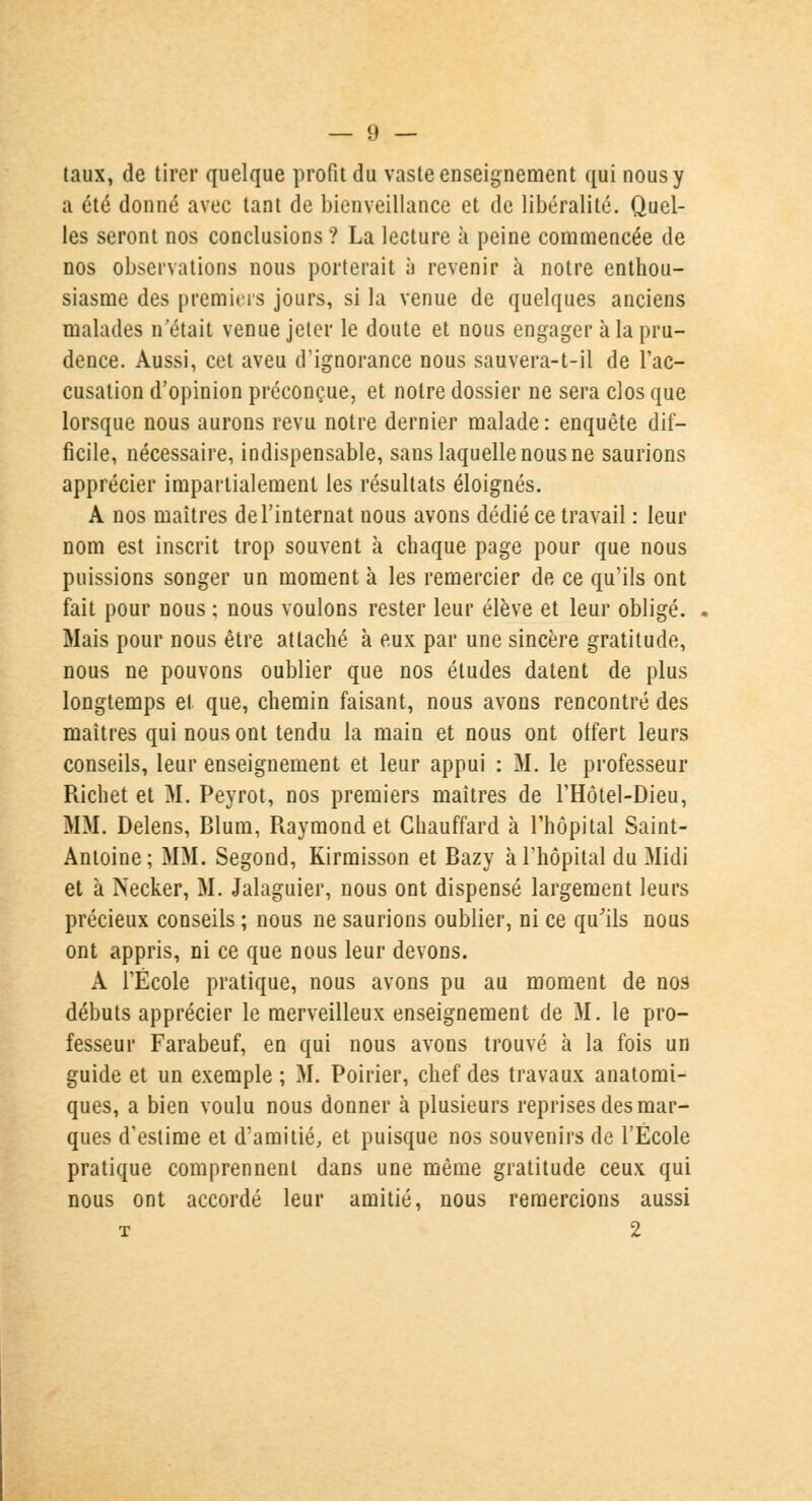taux, de tirer quelque profit du vaste enseignement qui nous y a été donné avec tant de bienveillance et de libéralité. Quel- les seront nos conclusions? La lecture à peine commencée de nos observations nous porterait à revenir à notre enthou- siasme des premiers jours, si la venue de quelques anciens malades n'était venue jeter le doute et nous engager à la pru- dence. Aussi, cet aveu d'ignorance nous sauvera-t-il de l'ac- cusation d'opinion préconçue, et notre dossier ne sera clos que lorsque nous aurons revu notre dernier malade: enquête dif- ficile, nécessaire, indispensable, sans laquelle nous ne saurions apprécier impartialement les résultats éloignés. A nos maîtres de l'internat nous avons dédié ce travail : leur nom est inscrit trop souvent à chaque page pour que nous puissions songer un moment à les remercier de ce qu'ils ont fait pour nous ; nous voulons rester leur élève et leur obligé. Mais pour nous être attaché à eux par une sincère gratitude, nous ne pouvons oublier que nos études datent de plus longtemps et que, chemin faisant, nous avons rencontré des maîtres qui nous ont tendu la main et nous ont offert leurs conseils, leur enseignement et leur appui : M. le professeur Richet et M. Peyrot, nos premiers maîtres de l'Hôtel-Dieu, MM. Delens, Blum, Raymond et Chauffard à l'hôpital Saint- Antoine; MM. Segond, Kirmisson et Bazy à l'hôpital du Midi et à Necker, M. Jalaguier, nous ont dispensé largement leurs précieux conseils ; nous ne saurions oublier, ni ce qu'ils nous ont appris, ni ce que nous leur devons. A l'École pratique, nous avons pu au moment de nos débuts apprécier le merveilleux enseignement de M. le pro- fesseur Farabeuf, en qui nous avons trouvé à la fois un guide et un exemple ; M. Poirier, chef des travaux anatomi- ques, a bien voulu nous donner à plusieurs reprises des mar- ques d'estime et d'amitié, et puisque nos souvenirs de l'École pratique comprennent dans une même gratitude ceux qui nous ont accordé leur amitié, nous remercions aussi t 2