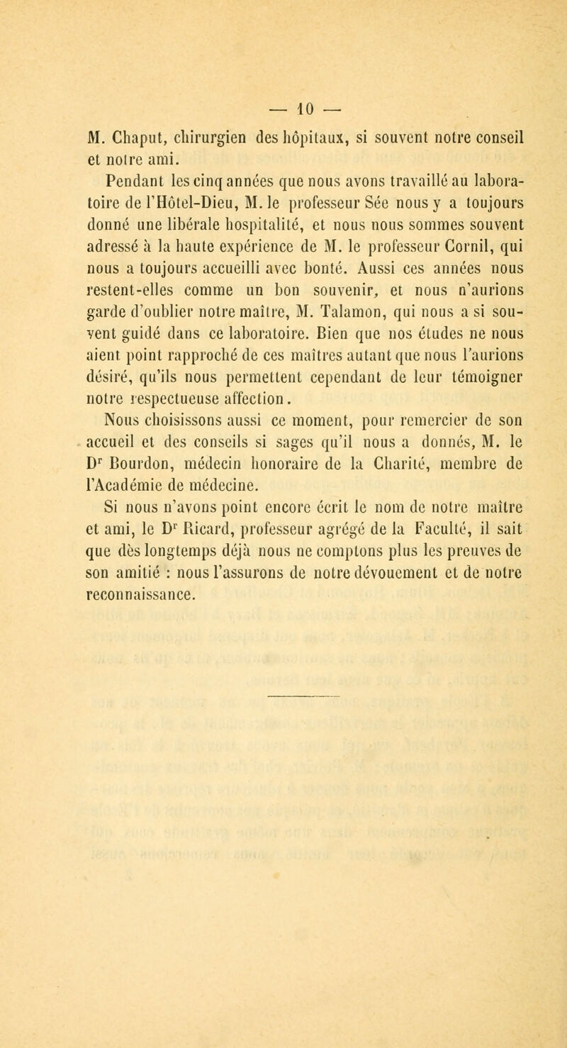 M. Chaput, chirurgien des hôpitaux, si souvent notre conseil et notre ami. Pendant les cinq années que nous avons travaillé au labora- toire de l'Hôtel-Dieu, M. le professeur Sée nous y a toujours donné une libérale hospitalité, et nous nous sommes souvent adressé à la haute expérience de M. le professeur Cornil, qui nous a toujours accueilli avec bonté. Aussi ces années nous restent-elles comme un bon souvenir, et nous n'aurions garde d'oublier notre maître, M. Talamon, qui nous a si sou- vent guidé dans ce laboratoire. Bien que nos études ne nous aient point rapproché de ces maîtres autant que nous l'aurions désiré, qu'ils nous permettent cependant de leur témoigner notre respectueuse affection. Nous choisissons aussi ce moment, pour remercier de son accueil et des conseils si sages qu'il nous a donnés, M. le Dr Bourdon, médecin honoraire de la Charité, membre de l'Académie de médecine. Si nous n'avons point encore écrit le nom de notre maître et ami, le Dr Ricard, professeur agrégé de la Faculté, il sait que dès longtemps déjà nous ne comptons plus les preuves de son amitié. : nous l'assurons de notre dévouement et de notre reconnaissance.