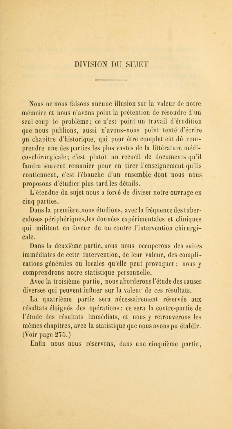 DIVISION DU SUJET Nous ne nous faisons aucune illusion sur la valeur de notre mémoire et nous n'avons point la prétention de résoudre d'un seul coup le problème; ce n'est point un travail d'érudition que nous publions, aussi n'avons-nous point tenté d'écrire un chapitre d'historique, qui pour être complet eût dû com- prendre une des parties les plus vastes de la littérature médi- co-chirurgicale; c'est plutôt un recueil de documents qu'il faudra souvent remanier pour en tirer l'enseignement qu'ils contiennent, c'est l'ébauche d'un ensemble dont nous nous proposons d'étudier plus tard les détails. L'étendue du sujet nous a forcé de diviser notre ouvrage en cinq parties. Dans la première,nous étudions, avec la fréquence des tuber- culoses périphériques,les données expérimentales et cliniques qui militent en faveur de ou contre l'intervention chirurgi- cale. Dans la deuxième partie, nous nous occuperons des suites immédiates de cette intervention, de leur valeur, des compli- cations générales ou locales qu'elle peut provoquer: nous y comprendrons notre statistique personnelle. Avec la troisième partie, nous aborderons l'étude des causes diverses qui peuvent influer sur la valeur de ces résultats. La quatrième partie sera nécessairement réservée aux résultats éloignés des opérations: ce sera la contre-partie de l'étude des résultats immédiats, et nous y retrouverons les mêmes chapitres, avec la statistique que nous avons pu établir. (Voir page 275.) Enfin nous nous réservons, dans une cinquième partie,