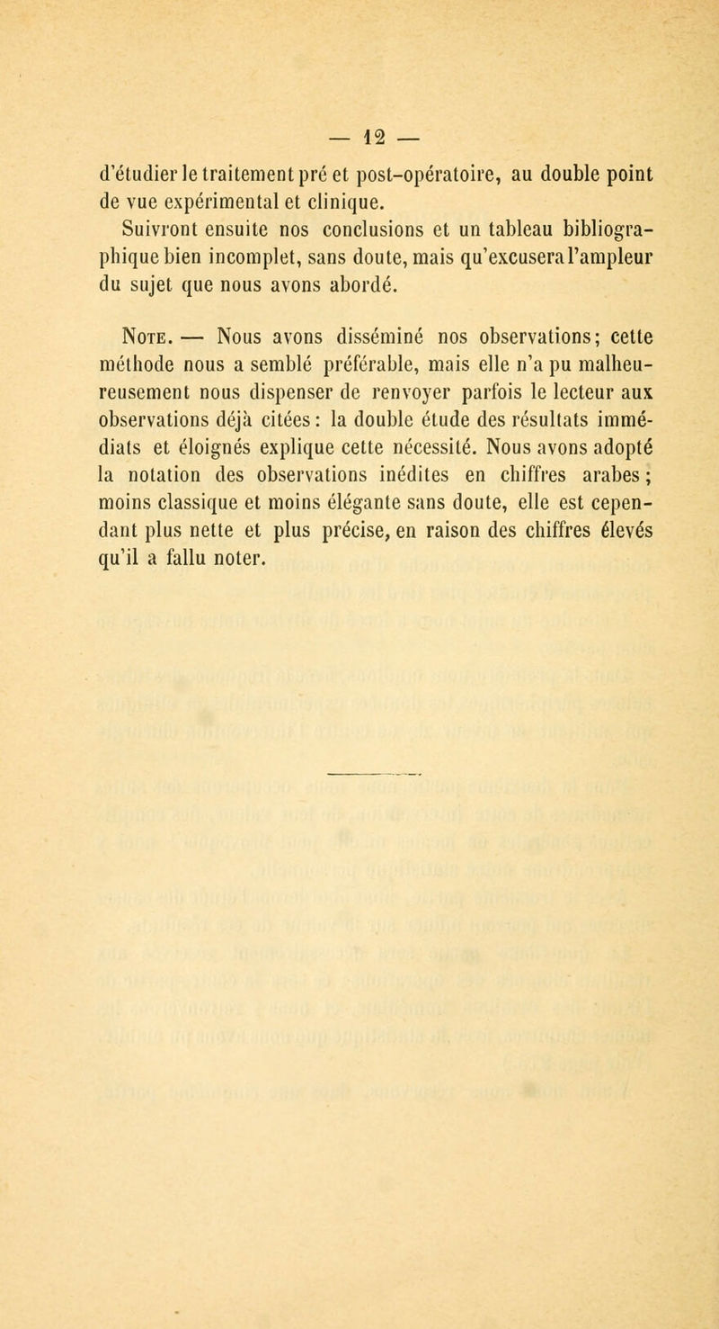 d'étudier le traitement pré et post-opératoire, au double point de vue expérimental et clinique. Suivront ensuite nos conclusions et un tableau bibliogra- phique bien incomplet, sans doute, mais qu'excusera l'ampleur du sujet que nous avons abordé. Note.— Nous avons disséminé nos observations; cette méthode nous a semblé préférable, mais elle n'a pu malheu- reusement nous dispenser de renvoyer parfois le lecteur aux observations déjà citées : la double étude des résultats immé- diats et éloignés explique cette nécessité. Nous avons adopté la notation des observations inédites en chiffres arabes ; moins classique et moins élégante sans doute, elle est cepen- dant plus nette et plus précise, en raison des chiffres élevés qu'il a fallu noter.