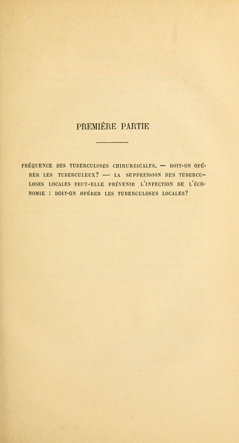 PREMIÈRE PARTIE FRÉQUENCE DES TUBERCULOSES CHIRURGICALES. — DOIT-ON OPÉ- RER LES TUBERCULEUX? LÀ SUPPRESSION DES TUBERCU- LOSES LOCALES PEUT-ELLE PRÉVENIR L'iNFECTION DE l'ÉCO- NOM1E : DOIT-ON OPÉRER LES TUBERCULOSES LOCALES?