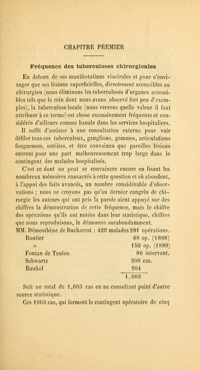 CHAPITRE PREMIER Fréquence des tuberculoses chirurgicales En dehors de ses manifestations viscérales et pour n'envi- sager que ses lésions superficielles, directement accessibles au chirurgien (nous éliminons les tuberculoses d'organes accessi- bles tels que le rein dont nous avons observé fort peu d'exem- ples), la tuberculose locale (nous verrons quelle valeur il faut attribuer à ce terme) est chose excessivement fréquente et con- sidérée d'ailleurs comme banale dans les services hospitaliers. Il suffit d'assister à une consultation externe pour voir défiler tous ces tuberculeux, ganglions, gommes, articulations fongueuses, ostéites, et être convaincu que pareilles lésions entrent pour une part malheureusement trop large dans le contingent des malades hospitalisés. C'est ce dont on peut se convaincre encore en lisant les nombreux mémoires consacrés à cette question et où abondent, à l'appui des faits avancés, un nombre considérable d'obser- vations ; nous ne croyons pas qu'au dernier congrès de chi- rurgie les auteurs qui ont pris la parole aient appuyé sur des chiffres la démonstration de cette fréquence, mais le chiffre des opérations qu'ils ont notées dans leur statistique, chiffres que nous reproduisons, le démontre surabondamment. MM. Démosthène deRucharest : 429 malades281 opérations. Routier 88 op. (1888) )> 450 op. (1889) Fonlan de Toulon 80 intervent. Schwartz 200 cas. Rœckel 204 1.003 Soit un total de 1,003 cas en ne consultant point d'autre source statistique. Ces 1003 cas, qui forment le contingent opératoire de cinq