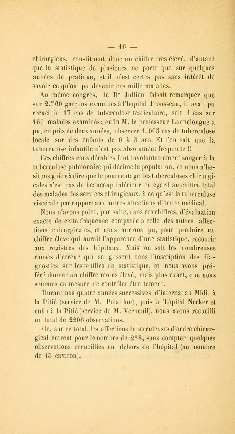 chirurgiens, constituent donc un chiffre très élevé, d'autant que la statistique de plusieurs ne porte que sur quelques années de pratique, et il n'est certes pas sans intérêt de savoir ce qu'ont pu devenir ces mille malades. Au même congrès, le Dr Jullien faisait remarquer que sur 2,760 garçons examinés à l'hôpital Trousseau, il avait pu recueillir 17 cas de tuberculose testiculaire, soit 1 cas sur 160 malades examinés; enfin M. le professeur Lannelongue a pu, en près de deux années, observer 1,005 cas de tuberculose locale sur des enfants de 0 à 5 ans. Et l'on sait que la tuberculose infantile n'est pas absolument fréquente !! Ces chiffres considérables font involontairement songer à la tuberculose pulmonaire qui décime la population, et nous n'hé- sitons guère à dire que le pourcentage des tuberculoses chirurgi- cales n'est pas de beaucoup inférieur eu égard au chiffre total des malades des services chirugicaux, à ce qu'est la tuberculose viscérale par rapport aux autres affections d'ordre médical. Nous n'avons point, par suite, dans ces chiffres, d'évaluation exacte de cette fréquence comparée à celle des autres affec- tions chirurgicales, et nous aurions pu, pour produire un chiffre élevé qui aurait l'apparence d'une statistique, recourir aux registres des hôpitaux. Mais on sait les nombreuses causes d'erreur qui se glissent dans l'inscription des dia- gnostics sur les feuilles de statistique, et nous avons pré- féré donner un chiffre moins élevé, mais plus exact, que nous sommes en mesure de contrôler étroitement. Durant nos quatre années successives d'internat au Midi, à la Pitié (service de M. Polaillon), puis à l'hôpital Necker et enfin à la Pitié (service de M. Verneuil), nous avons recueilli un total de 2206 observations. Or, sur ce total, les affections tuberculeuses d'ordre chirur- gical entrent pour le nombre de 258, sans compter quelques observations recueillies en dehors de l'hôpital (au nombre de 15 environ).