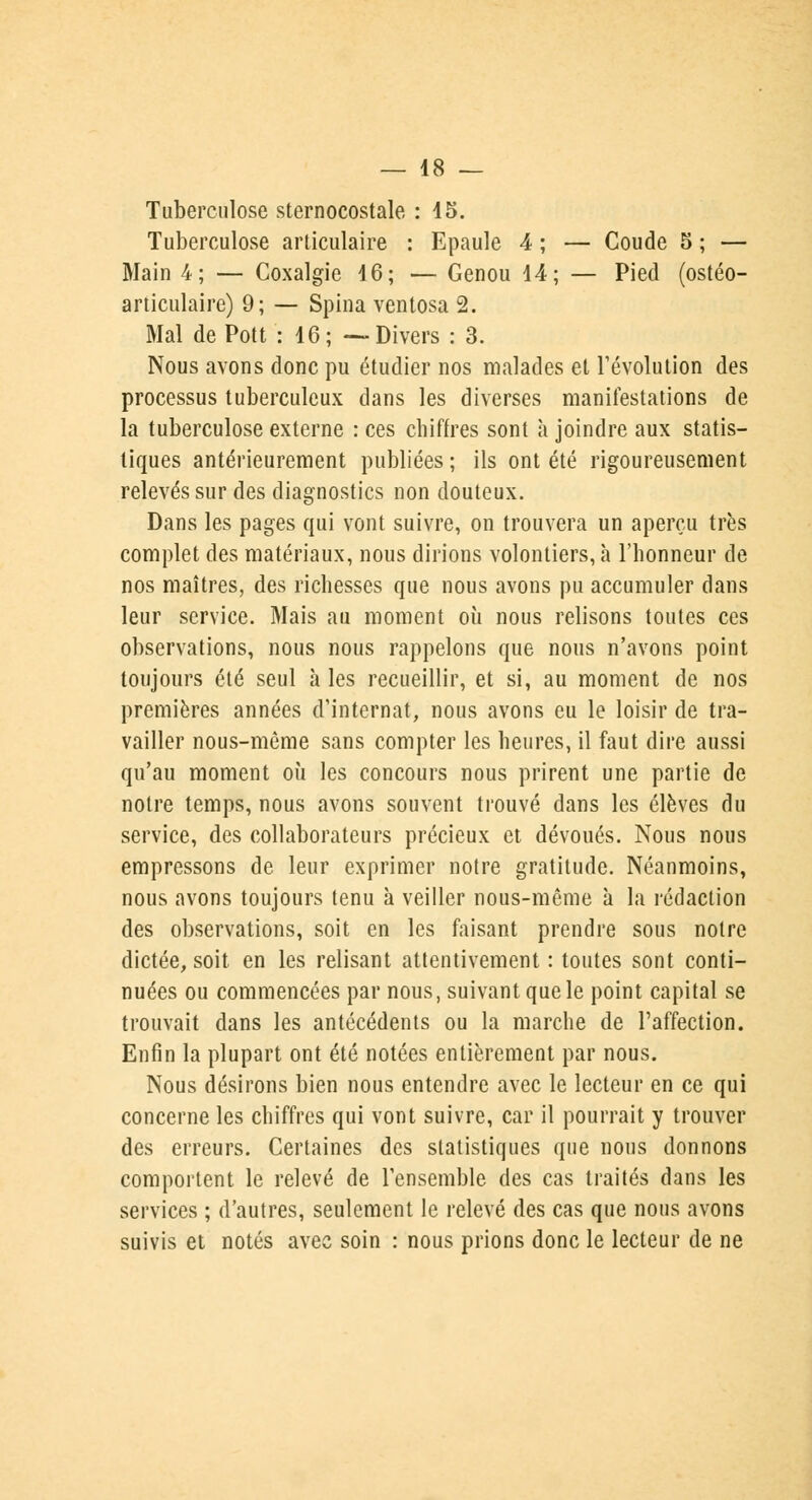 Tuberculose sternocostale : 15. Tuberculose articulaire : Epaule 4 ; — Coude 5 ; — Main 4; — Coxalgie 16; — Genou 14; — Pied (ostéo- articulaire) 9; — Spina ventosa 2. Mal dePott : 16; —Divers : 3. Nous avons donc pu étudier nos malades et l'évolution des processus tuberculeux dans les diverses manifestations de la tuberculose externe : ces chiffres sont à joindre aux statis- tiques antérieurement publiées; ils ont été rigoureusement relevés sur des diagnostics non douteux. Dans les pages qui vont suivre, on trouvera un aperçu très complet des matériaux, nous dirions volontiers, à l'honneur de nos maîtres, des richesses que nous avons pu accumuler dans leur service. Mais au moment où nous relisons toutes ces observations, nous nous rappelons que nous n'avons point toujours été seul à les recueillir, et si, au moment de nos premières années d'internat, nous avons eu le loisir de tra- vailler nous-mème sans compter les heures, il faut dire aussi qu'au moment où les concours nous prirent une partie de notre temps, nous avons souvent trouvé dans les élèves du service, des collaborateurs précieux et dévoués. Nous nous empressons de leur exprimer notre gratitude. Néanmoins, nous avons toujours tenu à veiller nous-même à la rédaction des observations, soit en les faisant prendre sous notre dictée, soit en les relisant attentivement : toutes sont conti- nuées ou commencées par nous, suivant que le point capital se trouvait dans les antécédents ou la marche de l'affection. Enfin la plupart ont été notées entièrement par nous. Nous désirons bien nous entendre avec le lecteur en ce qui concerne les chiffres qui vont suivre, car il pourrait y trouver des erreurs. Certaines des statistiques que nous donnons comportent le relevé de l'ensemble des cas traités dans les services ; d'autres, seulement le relevé des cas que nous avons suivis et notés avec soin : nous prions donc le lecteur de ne