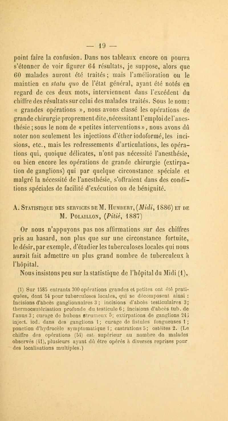 point faire la confusion. Dans nos tableaux encore on pourra s'étonner de voir figurer 64 résultats, je suppose, alors que GO malades auront été traités ; mais l'amélioration ou le maintien en statu quo de l'état général, ayant été notés en regard de ces deux mots, interviennent dans l'excédent du chiffre des résultats sur celui des malades traités. Sous le nom: « grandes opérations », nous avons classé les opérations de grande chirurgie proprement dite,nécessitant l'emploi del'anes- thésie;sous le nom de «petites interventions», nous avons dû noter non seulement les injections d'étheriodoforraé, les inci- sions, etc., mais les redressements d'articulations, les opéra- tions qui, quoique délicates, n'ont pas nécessité l'anesthésie, ou bien encore les opérations de grande chirurgie (extirpa- tion de ganglions) qui par quelque circonstance spéciale et malgré la nécessité de l'anesthésie, s'offraient dans des condi- tions spéciales de facilité d'exécution ou de bénignité. À. Statistique des services de M. Humbert, (Midi, 1886) et de M. Polaillon, {Pitié, 1887) Or nous n'appuyons pas nos affirmations sur des chiffres pris au hasard, non plus que sur une circonstance fortuite, le désir, par exemple, d'étudier les tuberculoses locales qui nous aurait fait admettre un plus grand nombre de tuberculeux à l'hôpital. Nous insistons peu sur la statistique de l'hôpital du Midi (1), (1) Sur 1585 entrants 300 opérations grandes et petites ont été prati- quées, dont 54 pour tuberculoses locales, qui se décomposent ainsi : Incisions d'abcès ganglionnaires 3 ; incisions d'abcès testiculaires 3; thermocautérisation profonde du testicule 6 ; incisions d'abcès tub. de l'anus 3; curage de bubons strumeux 5; extirpations de ganglions 24; inject. iod. dans des ganglions 1; curage de fistules fongueuses 1; ponction d'hydrocèle symptomatique 1; castrations 5 ; ostéites 2. (Le chiffre des opérations (54) est supérieur au nombre de malades observés (41), plusieurs ayant dû être opérés à diverses reprises pour des localisations multiples.)