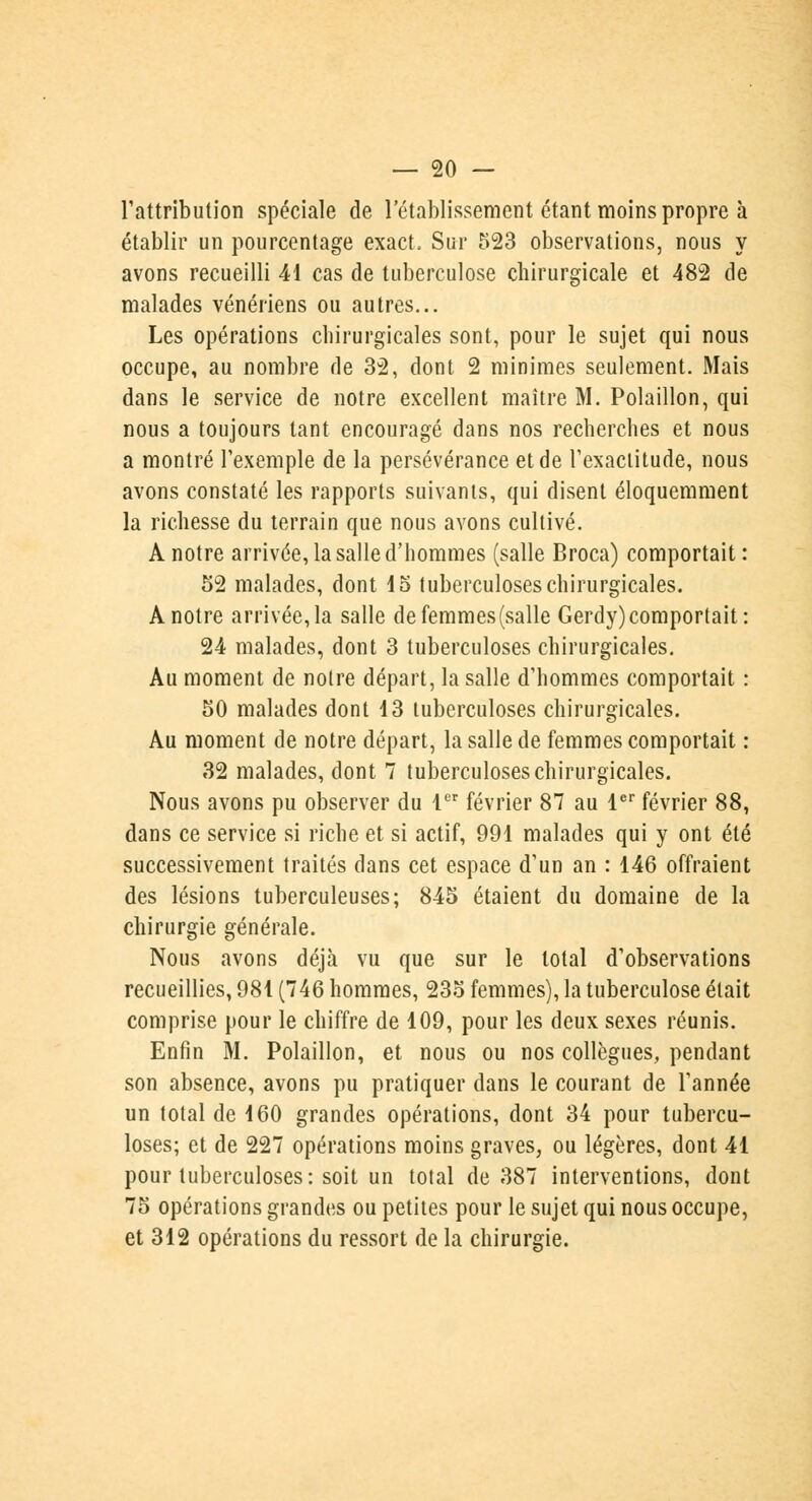 l'attribution spéciale de l'établissement étant moins propre à établir un pourcentage exact, Sur 523 observations, nous y avons recueilli 41 cas de tuberculose chirurgicale et 482 de malades vénériens ou autres... Les opérations chirurgicales sont, pour le sujet qui nous occupe, au nombre de 32, dont 2 minimes seulement. Mais dans le service de notre excellent maître M. Polaillon, qui nous a toujours tant encouragé dans nos recherches et nous a montré l'exemple de la persévérance et de l'exactitude, nous avons constaté les rapports suivants, qui disent éloquemment la richesse du terrain que nous avons cultivé. A notre arrivée, la salle d'hommes (salle Broca) comportait : 52 malades, dont 15 tuberculoses chirurgicales. A notre arrivée, la salle de femmes (salle Gerdy) comportait: 24 malades, dont 3 tuberculoses chirurgicales. Au moment de notre départ, la salle d'hommes comportait : 50 malades dont 13 tuberculoses chirurgicales. Au moment de notre départ, la salle de femmes comportait : 32 malades, dont 7 tuberculoses chirurgicales. Nous avons pu observer du 1er février 87 au 1er février 88, dans ce service si riche et si actif, 991 malades qui y ont été successivement traités dans cet espace d'un an : 146 offraient des lésions tuberculeuses; 845 étaient du domaine de la chirurgie générale. Nous avons déjà vu que sur le total d'observations recueillies, 981 (746 hommes, 235 femmes), la tuberculose était comprise pour le chiffre de 109, pour les deux sexes réunis. Enfin M. Polaillon, et nous ou nos collègues, pendant son absence, avons pu pratiquer dans le courant de l'année un total de 160 grandes opérations, dont 34 pour tubercu- loses; et de 227 opérations moins graves, ou légères, dont 41 pour tuberculoses: soit un total de 387 interventions, dont 75 opérations grandes ou petites pour le sujet qui nous occupe, et 312 opérations du ressort de la chirurgie.