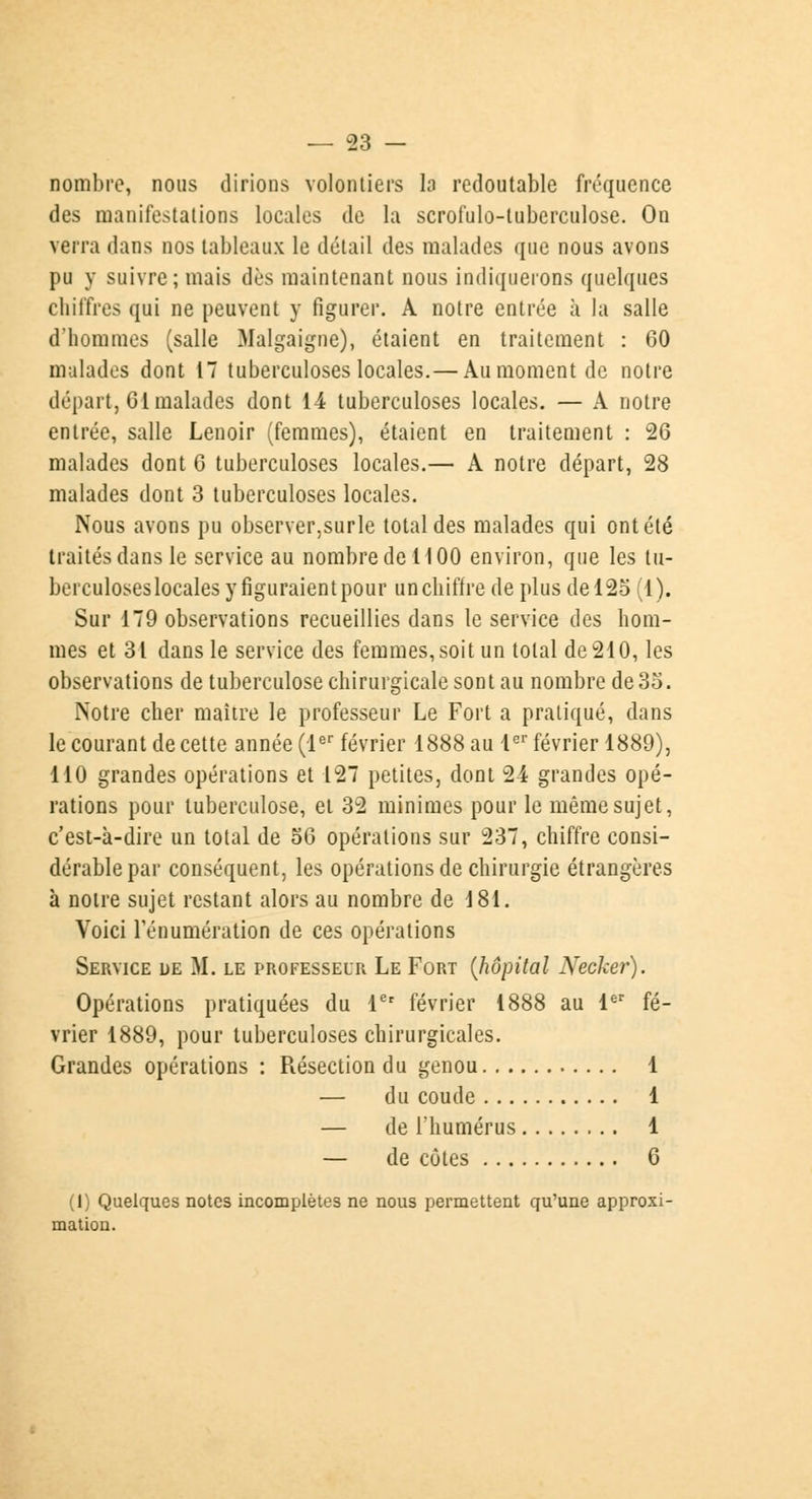 nombre, nous dirions volontiers la redoutable fréquence des manifestations locales de la scrofulo-tuberculose. On verra dans nos tableaux le détail des malades que nous avons pu y suivre; mais dès maintenant nous indiquerons quelques chiffres qui ne peuvent y figurer. A notre entrée à la salle d'hommes (salle Malgaigne), étaient en traitement : 60 malades dont 17 tuberculoses locales.— Au moment de notre départ, Cl malades dont 14 tuberculoses locales. — A notre entrée, salle Lenoir (femmes), étaient en traitement : 26 malades dont 6 tuberculoses locales.— A notre départ, 28 malades dont 3 tuberculoses locales. Nous avons pu observer,surle total des malades qui ont été traités dans le service au nombre de 1100 environ, que les tu- berculoseslocalesyfiguraientpour unchifire de plus de 125(1). Sur 179 observations recueillies dans le service des hom- mes et 31 dans le service des femmes,soit un total de 210, les observations de tuberculose chirurgicale sont au nombre de 35. Notre cher maître le professeur Le Fort a pratiqué, dans le courant de cette année (1er février 1888 au 1er février 1889), 110 grandes opérations et 127 petites, dont 24 grandes opé- rations pour tuberculose, et 32 minimes pour le même sujet, c'est-à-dire un total de 56 opérations sur 237, chiffre consi- dérable par conséquent, les opérations de chirurgie étrangères à noire sujet restant alors au nombre de 181. Voici Ténumération de ces opérations Service de M. le professeur Le Fort (hôpital Necker). Opérations pratiquées du 1er février 1888 au 1er fé- vrier 1889, pour tuberculoses chirurgicales. Grandes opérations : Résection du genou 1 — du coude 1 — de l'humérus 1 — de côtes 6 (1) Quelques notes incomplètes ne nous permettent qu'une approxi- mation.
