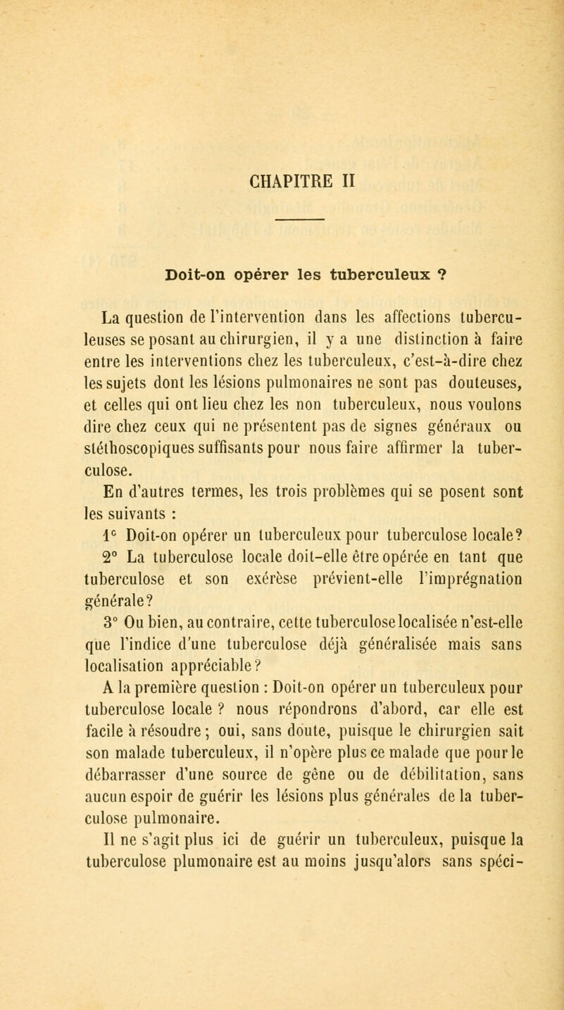 Doit-on opérer les tuberculeux ? La question de l'intervention dans les affections tubercu- leuses se posant au chirurgien, il y a une distinction à faire entre les interventions chez les tuberculeux, c'est-à-dire chez les sujets dont les lésions pulmonaires ne sont pas douteuses, et celles qui ont lieu chez les non tuberculeux, nous voulons dire chez ceux qui ne présentent pas de signes généraux ou sléthoscopiques suffisants pour nous faire affirmer la tuber- culose. En d'autres termes, les trois problèmes qui se posent sont les suivants : Ie Doit-on opérer un tuberculeux pour tuberculose locale? 2° La tuberculose locale doit-elle être opérée en tant que tuberculose et son exérèse prévient-elle l'imprégnation générale? 3° Ou bien, au contraire, cette tuberculose localisée n'est-elle que l'indice d'une tuberculose déjà généralisée mais sans localisation appréciable? A la première question : Doit-on opérer un tuberculeux pour tuberculose locale ? nous répondrons d'abord, car elle est facile à résoudre ; oui, sans doute, puisque le chirurgien sait son malade tuberculeux, il n'opère plus ce malade que pour le débarrasser d'une source de gène ou de débilitation, sans aucun espoir de guérir les lésions plus générales de la tuber- culose pulmonaire. Il ne s'agit plus ici de guérir un tuberculeux, puisque la tuberculose plumonaire est au moins jusqu'alors sans spéci-