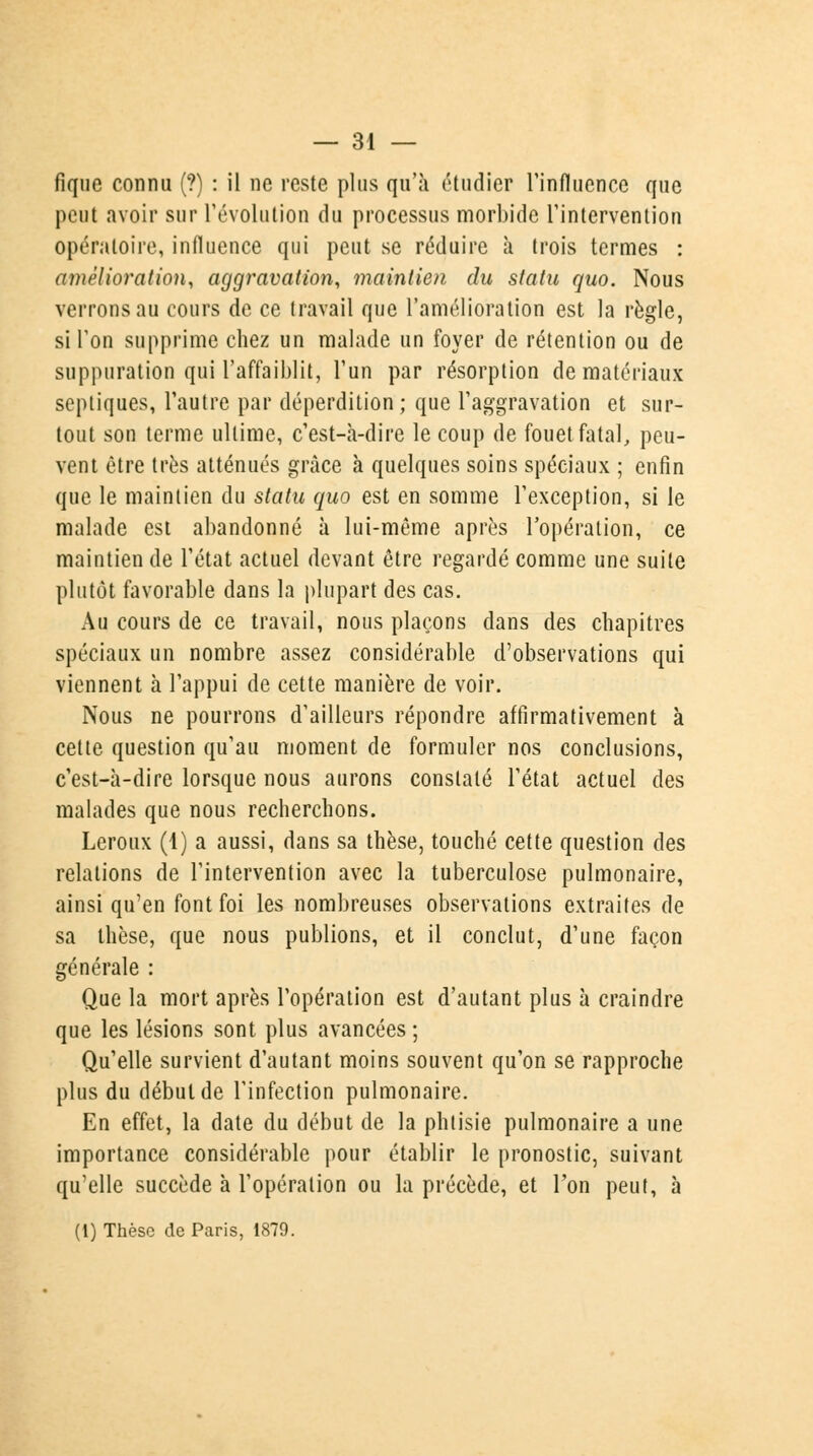 fique connu (?) : il ne reste plus qu'à étudier l'influence que peut avoir sur l'évolution du processus morbide l'intervention opératoire, influence qui peut se réduire à trois termes : amélioration, aggravation, maintien du statu quo. Nous verrons au cours de ce travail que l'amélioration est la règle, si l'on supprime chez un malade un foyer de rétention ou de suppuration qui l'affaiblit, l'un par résorption de matériaux septiques, l'autre par déperdition; que l'aggravation et sur- tout son terme ultime, c'est-à-dire le coup de fouet fatal, peu- vent être très atténués grâce à quelques soins spéciaux ; enfin que le maintien du statu quo est en somme l'exception, si le malade est abandonné à lui-même après l'opération, ce maintien de l'état actuel devant être regardé comme une suite plutôt favorable dans la plupart des cas. Au cours de ce travail, nous plaçons dans des chapitres spéciaux un nombre assez considérable d'observations qui viennent à l'appui de cette manière de voir. Nous ne pourrons d'ailleurs répondre affirmativement à cette question qu'au moment de formuler nos conclusions, c'est-à-dire lorsque nous aurons constaté l'état actuel des malades que nous recherchons. Leroux (4) a aussi, dans sa thèse, touché cette question des relations de l'intervention avec la tuberculose pulmonaire, ainsi qu'en font foi les nombreuses observations extraites de sa thèse, que nous publions, et il conclut, d'une façon générale : Que la mort après l'opération est d'autant plus à craindre que les lésions sont plus avancées ; Qu'elle survient d'autant moins souvent qu'on se rapproche plus du début de l'infection pulmonaire. En effet, la date du début de la phtisie pulmonaire a une importance considérable pour établir le pronostic, suivant qu'elle succède à l'opération ou la précède, et l'on peut, à (i) Thèse de Paris, 1879.