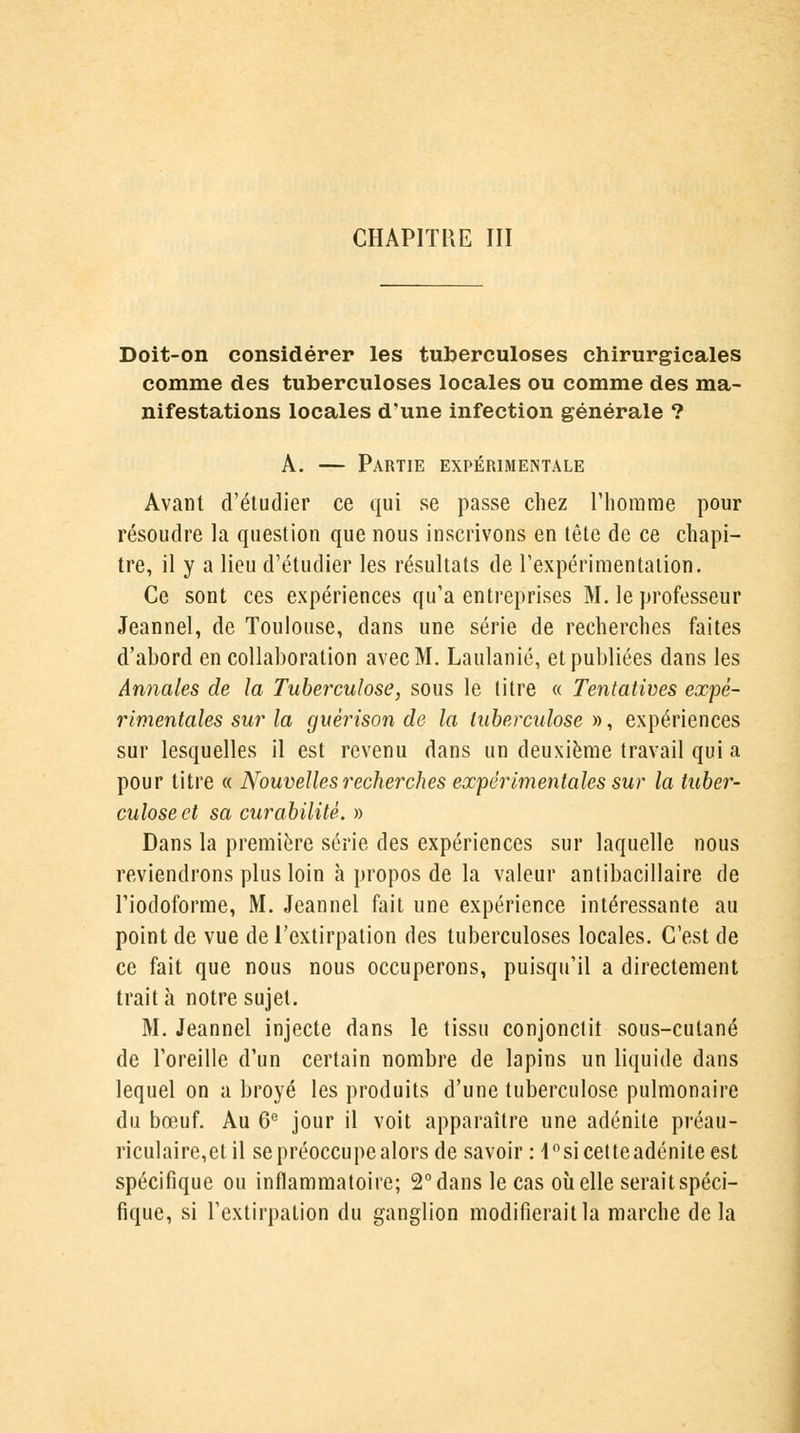 Doit-on considérer les tuberculoses chirurgicales comme des tuberculoses locales ou comme des ma- nifestations locales d'une infection générale ? A. — Partie expérimentale Avant d'étudier ce qui se passe chez l'homme pour résoudre la question que nous inscrivons en tête de ce chapi- tre, il y a lieu d'étudier les résultats de l'expérimentation. Ce sont ces expériences qu'a entreprises M. le professeur Jeannel, de Toulouse, dans une série de recherches faites d'abord en collaboration avec M. Laulanié, et publiées dans les Annales de la Tuberculose, sous le titre « Tentatives expé- rimentales sur la guêrison de la tuberculose», expériences sur lesquelles il est revenu dans un deuxième travail qui a pour titre « Nouvelles recherches expérimentales sur la tuber- culose et sa curabilité. » Dans la première série des expériences sur laquelle nous reviendrons plus loin à propos de la valeur antibacillaire de l'iodoforme, M. Jeannel fait une expérience intéressante au point de vue de l'extirpation des tuberculoses locales. C'est de ce fait que nous nous occuperons, puisqu'il a directement trait à notre sujet. M. Jeannel injecte dans le tissu conjonctit sous-cutané de l'oreille d'un certain nombre de lapins un liquide dans lequel on a broyé les produits d'une tuberculose pulmonaire du bœuf. Au 6e jour il voit apparaître une adénite préau- riculaire,et il se préoccupe alors de savoir : 1°si cetteadénite est spécifique ou inflammatoire; 2° dans le cas où elle serait spéci- fique, si l'extirpation du ganglion modifierait la marche delà