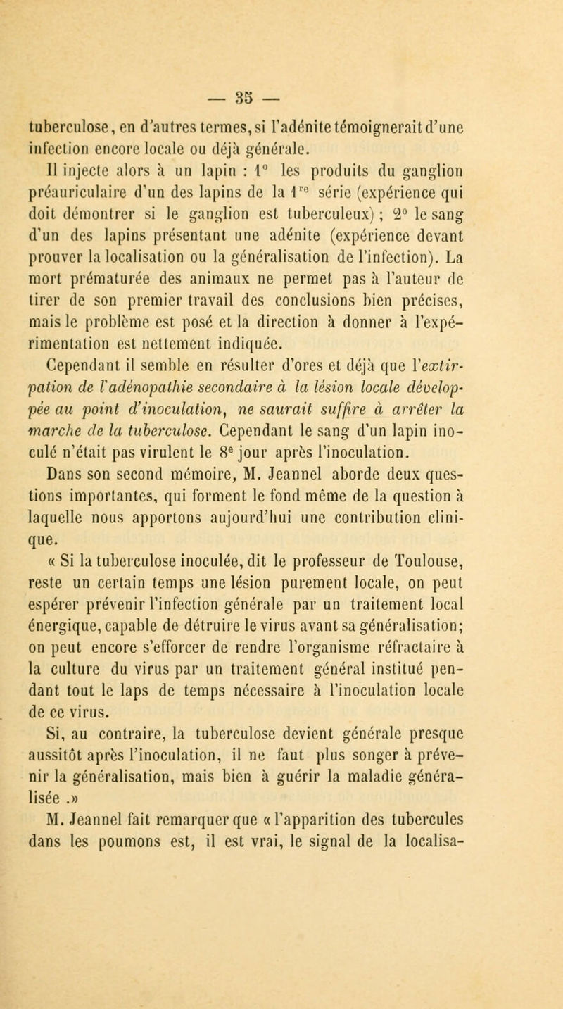 tuberculose, en d'autres termes, si l'adénite témoignerait d'une infection encore locale ou déjà générale. 11 injecte alors à un lapin : 1° les produits du ganglion préauriculaire d'un des lapins de la 1re série (expérience qui doit démontrer si le ganglion est tuberculeux); 2° le sang d'un des lapins présentant une adénite (expérience devant prouver la localisation ou la généralisation de l'infection). La mort prématurée des animaux ne permet pas à l'auteur de tirer de son premier travail des conclusions bien précises, mais le problème est posé et la direction à donner à l'expé- rimentation est nettement indiquée. Cependant il semble en résulter d'ores et déjà que Y extir- pation de Vadênopathie secondaire à la lésion locale dévelop- pée au point d'inoculation, ne saurait suffire à arrêter la marche de la tuberculose. Cependant le sang d'un lapin ino- culé n'était pas virulent le 8e jour après l'inoculation. Dans son second mémoire, M. Jeannel aborde deux ques- tions importantes, qui forment le fond même de la question à laquelle nous apportons aujourd'hui une contribution clini- que. « Si la tuberculose inoculée, dit le professeur de Toulouse, reste un certain temps une lésion purement locale, on peut espérer prévenir l'infection générale par un traitement local énergique, capable de détruire le virus avant sa généralisation; on peut encore s'efforcer de rendre l'organisme réfractaire à la culture du virus par un traitement général institué pen- dant tout le laps de temps nécessaire à l'inoculation locale de ce virus. Si, au contraire, la tuberculose devient générale presque aussitôt après l'inoculation, il ne faut plus songer à préve- nir la généralisation, mais bien à guérir la maladie généra- lisée .» M. Jeannel fait remarquer que «l'apparition des tubercules dans les poumons est, il est vrai, le signal de la localisa-