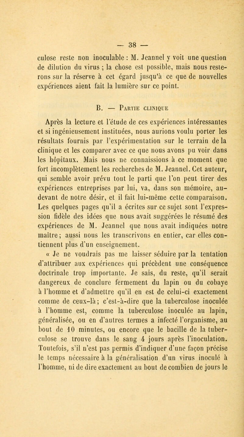 culose reste non inoculable : M. Jeannel y voit une question de dilution du virus ; la chose est possible, mais nous reste- rons sur la réserve à cet égard jusqu'à ce que de nouvelles expériences aient fait la lumière sur ce point. B. — Partie clinique Après la lecture et l'étude de ces expériences intéressantes et si ingénieusement instituées, nous aurions voulu porter les résultats fournis par l'expérimentation sur le terrain delà clinique et les comparer avec ce que nous avons pu voir dans les hôpitaux. Mais nous ne connaissions à ce moment que fort incomplètement les recherches de M. Jeannel. Cet auteur, qui semble avoir prévu tout le parti que Ton peut tirer des expériences entreprises par lui, va, dans son mémoire, au- devant de notre désir, et il fait lui-même cette comparaison. Les quelques pages qu'il a écrites sur ce sujet sont l'expres- sion fidèle des idées que nous avait suggérées le résumé des expériences de M. Jeannel que nous avait indiquées notre maître ; aussi nous les transcrivons en entier, car elles con- tiennent plus d'un enseignement. « Je ne voudrais pas me laisser séduire par la tentation d'attribuer aux expériences qui précèdent une conséquence doctrinale trop importante. Je sais, du reste, qu'il serait dangereux de conclure fermement du lapin ou du cobaye à l'homme et d'admettre qu'il en est de celui-ci exactement comme de ceux-là ; c'est-à-dire que la tuberculose inoculée à l'homme est, comme la tuberculose inoculée au lapin, généralisée, ou en d'autres termes a infecté l'organisme, au bout de 10 minutes, ou encore que le bacille de la tuber- culose se trouve dans le sang 4 jours après l'inoculation. Toutefois, s'il n'est pas permis d'indiquer d'une façon précise le temps nécessaire à la généralisation d'un virus inoculé à l'homme, ni de dire exactement au bout de combien de jours le