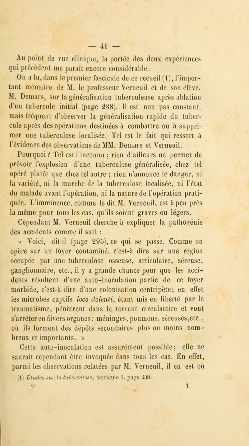 Au point de vue clinique, la portée des deux expériences qui précèdent me parait encore considérable. On a lu, dans le premier fascicule de ce recueil (1), l'impor- tant mémoire de M. le professeur Vcrneuil et de son élève, M. Demars, sur la généralisation tuberculeuse après ablation d'un tubercule initial (page 238). Il est non pas constant, mais fréquent d'observer la généralisation rapide du tuber- cule après des opérations destinées à combattre ou à suppri- mer une tuberculose localisée. Tel est le fait qui ressort k l'évidence des observations de MM. Demars et Verneuil. Pourquoi? Tel est l'inconnu ; rien d'ailleurs ne permet de prévoir l'explosion d'une tuberculose généralisée, chez tel opéré plutôt que chez tel autre ; rien n'annonce le danger, ni la variété, ni la marche de la tuberculose localisée, ni l'état du malade avant l'opération, ni la nature de l'opération prati- quée. L'imminence, comme le dit M. Verneuil, est à peu près la même pour tous les cas, qu'ils soient graves ou légers. Cependant M. Verneuil cherche à expliquer la pathogénie des accidents comme il suit : « Voici, dit-il (page 295), ce qui se passe. Comme on opère sur un foyer contaminé, c'est-à dire sur une région occupée par une tuberculose osseuse, articulaire, séreuse, ganglionnaire, etc., il y a grande chance pour que les acci- dents résultent d'une auto-inoculation partie de ce foyer morbide, c'est-à-dire d'une colonisation centripète; en effet les microbes captifs loco dolcnti, étant mis en liberté par le traumatisme, pénètrent dans le torrent circulatoire et vont s'arrêter en divers organes: méninges, poumons, séreuses,etc., où ils forment des dépôts secondaires plus ou moins nom- breux et importants. » Celte auto-inoculation est assurément possible; elle ne saurait cependant être invoquée dans tous les cas. En effet, parmi les observations relatées par M. Verneuil, il en est où (lj Études sur la tuberculose, fascicule I, page 238. T 4