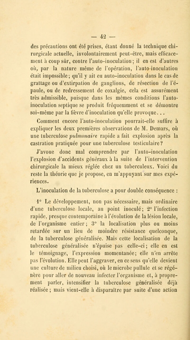 des précautions ont été prises, étant donné la technique chi- rurgicale actuelle, involontairement peut-être, mais efficace- ment à coup sûr, contre l'auto-inoculation; il en est d'autres où, par la nature même de l'opération, l'auto-inoculation était impossible; qu'il y ait eu auto-inoculation dans le cas de grattage ou d'extirpation de ganglions, de résection de l'é- paule, ou de redressement de coxalgie, cela est assurément très admissible, puisque dans les mêmes conditions l'auto- inoculation septique se produit fréquemment et se démontre soi-même par la fièvre d'inoculation qu'elle provoque... Comment encore l'auto-inoculation pourrait-elle suffire à expliquer les deux premières observations de M. Demars, où une tuberculose pulmonaire rapide a fait explosion après la castration pratiquée pour une tuberculose testiculaire? J'avoue donc mal comprendre par l'auto-inoculation l'explosion d'accidents généraux à la suite de l'intervention chirurgicale la mieux réglée chez un tuberculeux. Voici du reste la théorie que je propose, en m'appuyant sur mes expé- riences. L'inoculation de la tuberculose a pour double conséquence : 1° Le développement, non pas nécessaire, mais ordinaire d'une tuberculose locale, au point inoculé; 2° l'infection rapide, presque contemporaine à l'évolution de la lésion locale, de l'organisme entier ; 3° la localisation plus ou moins retardée sur un lieu de moindre résistance quelconque, de la tuberculose généralisée. Mais cette localisation de la tuberculose généralisée n'épuise pas celle-ci ; elle en est le témoignage, l'expression momentanée; elle n'en arrête pas l'évolution. Elle peut l'aggraver, en ce sens qu'elle devient une culture de milieu choisi, où le microbe pullule et se régé- nère pour aller de nouveau infecter l'organisme et, à propre- ment parler, intensifier la tuberculose généralisée déjà réalisée ; mais vient-elle à disparaître par suite d'une action