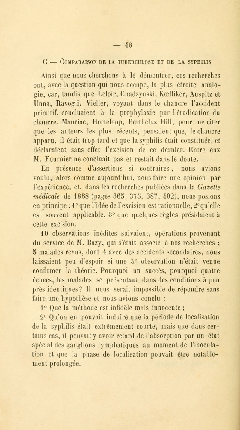 G — Comparaison de la tuberculose et de la syphilis Ainsi que nous cherchons à le démontrer, ces recherches ont, avec la question qui nous occupe, la plus étroite analo- gie, car, tandis que Leloir, Chadzynsti, Kœlliker, Auspitz et Unna, Ravogli, Vieller, voyant dans le chancre l'accident primitif, concluaient a la prophylaxie par l'éradication du chancre, Mauriac, Horteloup, Bertheluz Hill, pour ne citer que les auteurs les plus récents, pensaient que, le chancre apparu, il était trop tard et que la syphilis était constituée, et déclaraient sans effet l'excision de ce dernier. Entre eux M. Fournier ne concluait pas et restait dans le doute. En présence d'assertions si contraires, nous avions voulu, alors comme aujourd'hui, nous faire une opinion par l'expérience, et, dans les recherches publiées dans la Gazette médicale de 1888 (pages 365, 375, 387, 402), nous posions en principe : 1° que l'idée de l'excision est rationnelle, 2°qu'elle est souvent applicable, 3° que quelques règles présidaient à cette excision. 40 observations inédites suivaient, opérations provenant du service de M. Bazy, qui s'était associé à nos recherches ; 5 malades revus, dont 4 avec des accidents secondaires, nous laissaient peu d'espoir si une 5e observation n'était venue confirmer la théorie. Pourquoi un succès, pourquoi quatre échecs, les malades se présentant dans des conditions à peu près identiques? 11 nous serait impossible de répondre sans faire une hypothèse et nous avions conclu : 1° Que la méthode est infidèle ma!s innocente ; 2° Qu'on en pouvait induire que la période de localisation de la syphilis était extrêmement courte, mais que dans cer- tains cas, il pouvait y avoir retard de l'absorption par un état spécial des ganglions lymphatiques au moment de l'inocula- tion et que la phase de localisation pouvait être notable- ment prolongée.