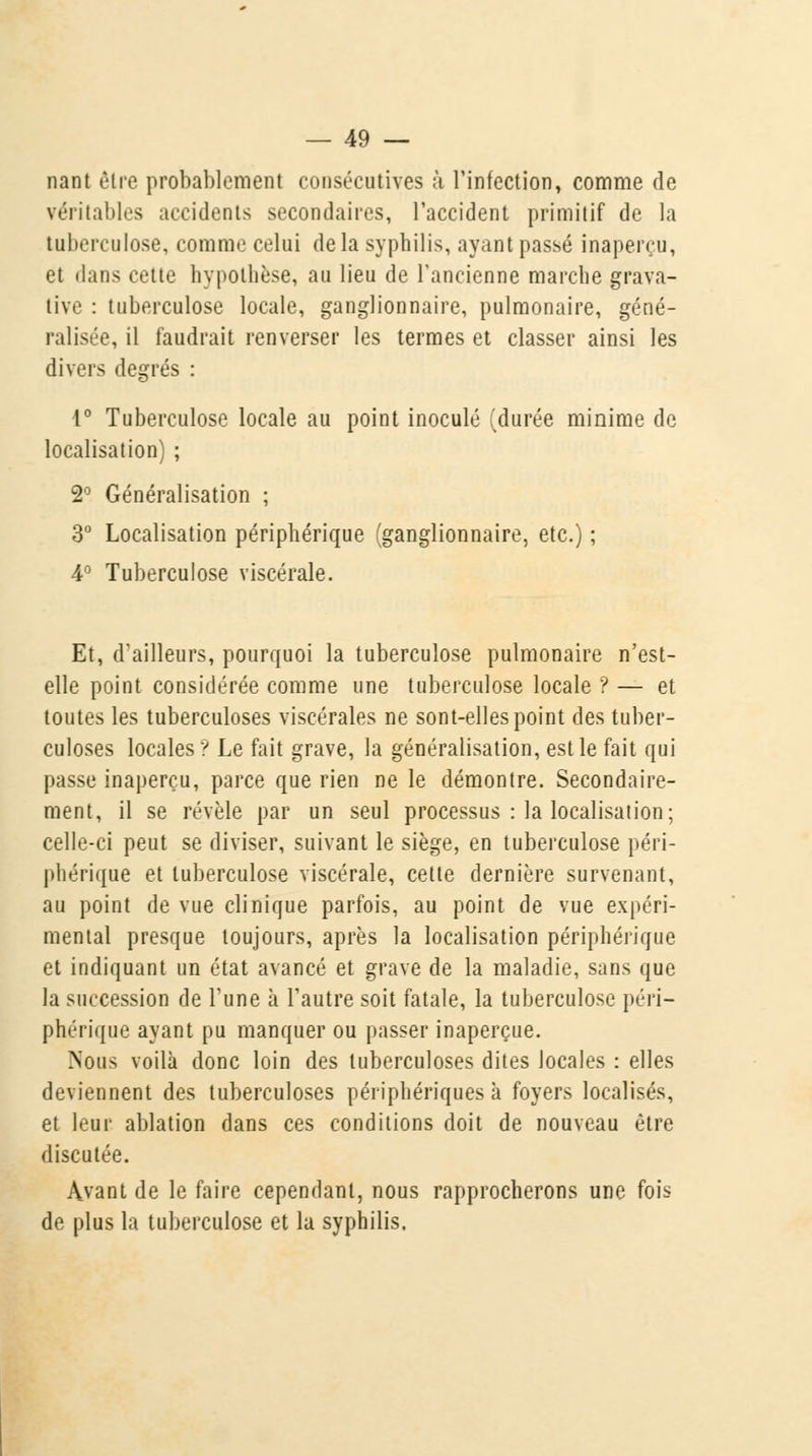nant être probablement consécutives ;ï l'infection, comme de véritables accidents secondaires, l'accident primitif de la tuberculose, comme celui de la syphilis, ayant passé inaperçu, et dans cette hypothèse, au lieu de l'ancienne marche grava- tive : tuberculose locale, ganglionnaire, pulmonaire, géné- ralisée, il faudrait renverser les termes et classer ainsi les divers degrés : 1° Tuberculose locale au point inoculé (durée minime de localisation) ; 2° Généralisation ; 3° Localisation périphérique (ganglionnaire, etc.) ; 4° Tuberculose viscérale. Et, d'ailleurs, pourquoi la tuberculose pulmonaire n'est- elle point considérée comme une tuberculose locale ? — et toutes les tuberculoses viscérales ne sont-elles point des tuber- culoses locales ? Le fait grave, la généralisation, est le fait qui passe inaperçu, parce que rien ne le démontre. Secondaire- ment, il se révèle par un seul processus : la localisation; celle-ci peut se diviser, suivant le siège, en tuberculose péri- phérique et tuberculose viscérale, cette dernière survenant, au point de vue clinique parfois, au point de vue expéri- mental presque toujours, après la localisation périphérique et indiquant un état avancé et grave de la maladie, sans que la succession de l'une à l'autre soit fatale, la tuberculose péri- phérique ayant pu manquer ou passer inaperçue. Nous voilà donc loin des tuberculoses dites locales : elles deviennent des tuberculoses périphériques à foyers localisés, et leur ablation dans ces conditions doit de nouveau être discutée. Avant de le faire cependant, nous rapprocherons une fois de plus la tuberculose et la syphilis.