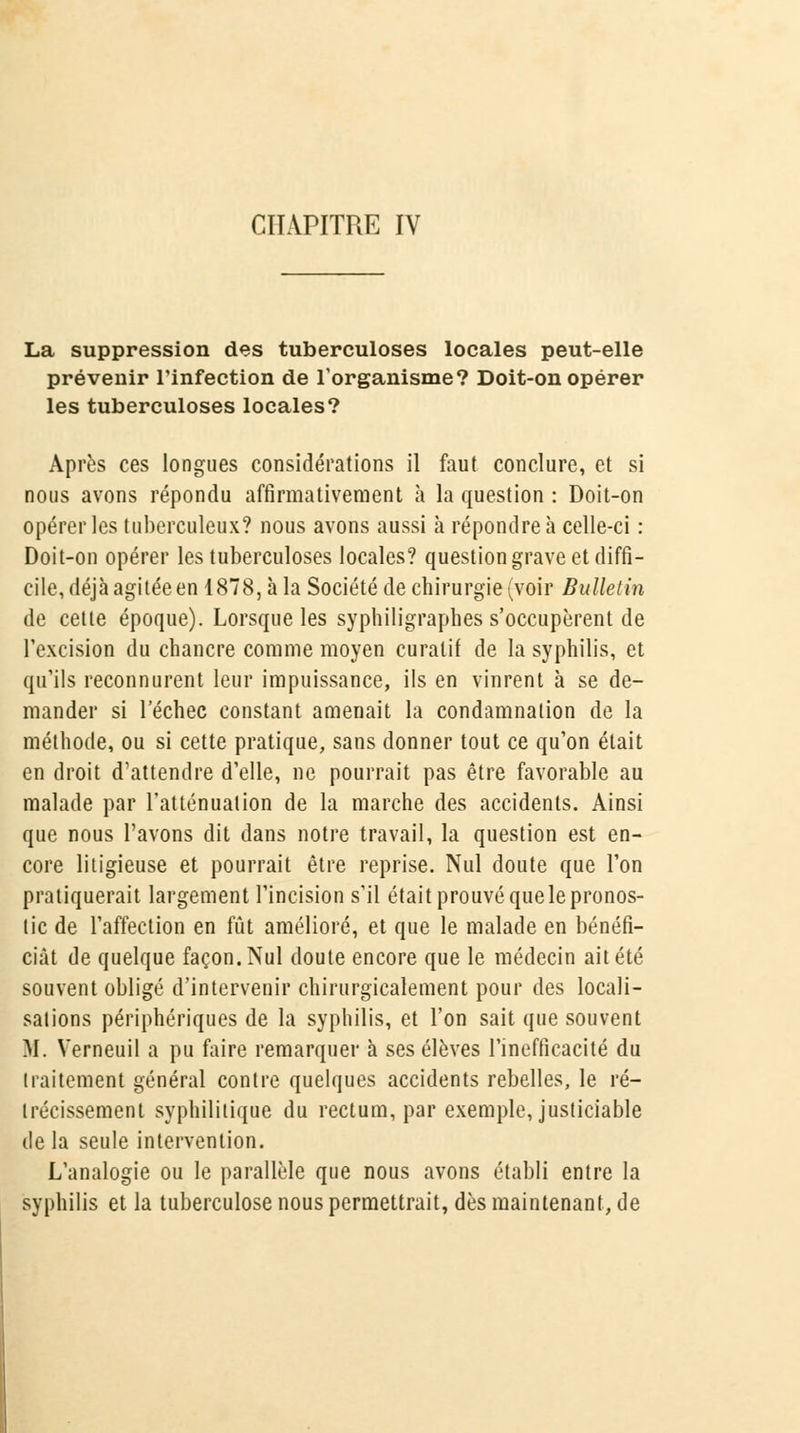 CHAPITRE IV La suppression des tuberculoses locales peut-elle prévenir l'infection de l'organisme? Doit-on opérer les tuberculoses locales? Après ces longues considérations il faut conclure, et si nous avons répondu affirmativement à la question : Doit-on opérer les tuberculeux? nous avons aussi à répondre à celle-ci : Doit-on opérer les tuberculoses locales? question grave et diffi- cile, déjà agitée en 1878, à la Société de chirurgie (voir Bulletin de cette époque). Lorsque les sypliiligraphes s'occupèrent de l'excision du chancre comme moyen curatif de la syphilis, et qu'ils reconnurent leur impuissance, ils en vinrent à se de- mander si l'échec constant amenait la condamnation de la méthode, ou si cette pratique, sans donner tout ce qu'on était en droit d'attendre d'elle, ne pourrait pas être favorable au malade par l'atténuation de la marche des accidents. Ainsi que nous l'avons dit dans notre travail, la question est en- core litigieuse et pourrait être reprise. Nul doute que l'on pratiquerait largement l'incision s'il était prouvé que le pronos- tic de l'affection en fût amélioré, et que le malade en bénéfi- ciât de quelque façon. Nul doute encore que le médecin ait été souvent obligé d'intervenir chirurgicalement pour des locali- sations périphériques de la syphilis, et l'on sait que souvent M. Verneuil a pu faire remarquer à ses élèves l'inefficacité du traitement général contre quelques accidents rebelles, le ré- trécissement syphilitique du rectum, par exemple, justiciable delà seule intervention. L'analogie ou le parallèle que nous avons établi entre la syphilis et la tuberculose nous permettrait, dès maintenant, de